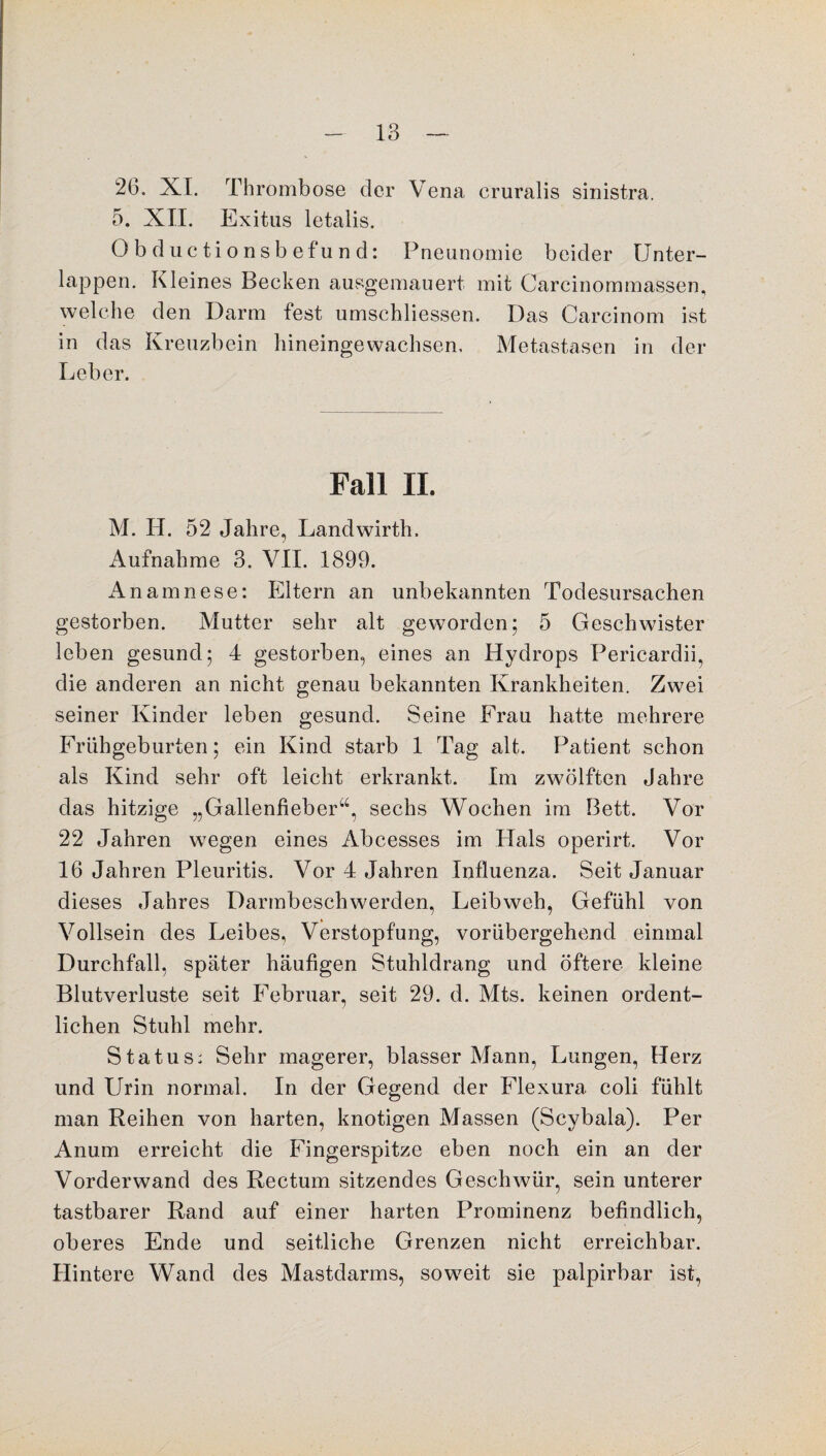 26. XI. Thrombose der Vena cruralis sinistra. 5. XII. Exitus letalis. Obductionsbefund: Pneunomie beider Unter¬ lappen. Kleines Becken ausgemauert mit Carcinommassen, welche den Darm fest umschliessen. Das Carcinom ist in das Kreuzbein bineingewachsen. Metastasen in der Leber. Fall II. M. H. 52 Jahre, Landwirth. Aufnahme 3. VII. 1899. Anamnese: Eltern an unbekannten Todesursachen gestorben. Mutter sehr alt geworden; 5 Geschwister leben gesund; 4 gestorben, eines an Hydrops Pericardii, die anderen an nicht genau bekannten Krankheiten. Zwei seiner Kinder leben gesund. Seine Frau hatte mehrere Frühgeburten; ein Kind starb 1 Tag alt. Patient schon als Kind sehr oft leicht erkrankt. Im zwölften Jahre das hitzige „Gallenfieber“, sechs Wochen im Bett. Vor 22 Jahren wegen eines Abcesses im Hals operirt. Vor 16 Jahren Pleuritis. Vor 4 Jahren Influenza. Seit Januar dieses Jahres Darmbeschwerden, Leibweh, Gefühl von Vollsein des Leibes, Verstopfung, vorübergehend einmal Durchfall, später häufigen Stuhldrang und öftere kleine Blutverluste seit Februar, seit 29. d. Mts. keinen ordent¬ lichen Stuhl mehr. Status: Sehr magerer, blasser Mann, Lungen, Herz und Urin normal. In der Gegend der Flexura coli fühlt man Reihen von harten, knotigen Massen (Scybala). Per Anum erreicht die Fingerspitze eben noch ein an der Vorderwand des Rectum sitzendes Geschwür, sein unterer tastbarer Rand auf einer harten Prominenz befindlich, oberes Ende und seitliche Grenzen nicht erreichbar. Hintere Wand des Mastdarms, soweit sie palpirbar ist,