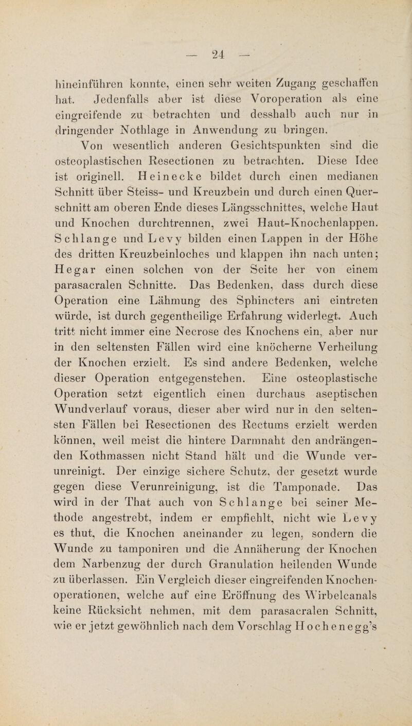 hineinführen konnte, einen sehr weiten Zugang geschaffen hat. Jedenfalls aber ist diese Voroperation als eine eingreifende zu betrachten und desshalb auch nur in dringender Nothlage in Anwendung zu bringen. Von wesentlich anderen Gesichtspunkten sind die osteoplastischen Resectionen zu betrachten. Diese Idee ist originell. Hein ecke bildet durch einen medianen Schnitt über Steiss- und Kreuzbein und durch einen Quer¬ schnitt am oberen Ende dieses Längsschnittes, welche Haut und Knochen durchtrennen, zwei Haut-Knochenlappen. Schlange und Levy bilden einen Lappen in der Höhe des dritten Kreuzbeinloches und klappen ihn nach unten; He gar einen solchen von der Seite her von einem parasacralen Schnitte. Das Bedenken, dass durch diese Operation eine Lähmung des Sphincters ani eintreten würde, ist durch gegentheilige Erfahrung widerlegt. Auch tritt nicht immer eine Necrose des Knochens ein, aber nur in den seltensten Fällen wird eine knöcherne Verheilung der Knochen erzielt. Es sind andere Bedenken, welche dieser Operation entgegenstehen. Eine osteoplastische Operation setzt eigentlich einen durchaus aseptischen Wundverlauf voraus, dieser aber wird nur in den selten¬ sten Fällen bei Resectionen des Rectums erzielt werden können, weil meist die hintere Darmnaht den andrängen¬ den Kothmassen nicht Stand hält und die Wunde ver¬ unreinigt. Der einzige sichere Schutz, der gesetzt wurde gegen diese Verunreinigung, ist die Tamponade. Das wird in der That auch von Schlange bei seiner Me¬ thode angestrebt, indem er empfiehlt, nicht wie Levy es thut, die Knochen aneinander zu legen, sondern die Wunde zu tamponiren und die Annäherung der Knochen dem Narbenzug der durch Granulation heilenden Wunde zu überlassen. Ein Vergleich dieser eingreifenden Knochen¬ operationen, welche auf eine Eröffnung des Wirbelcanals keine Rücksicht nehmen, mit dem parasacralen Schnitt, wie er jetzt gewöhnlich nach dem Vorschlag II o c h e n e gg’s