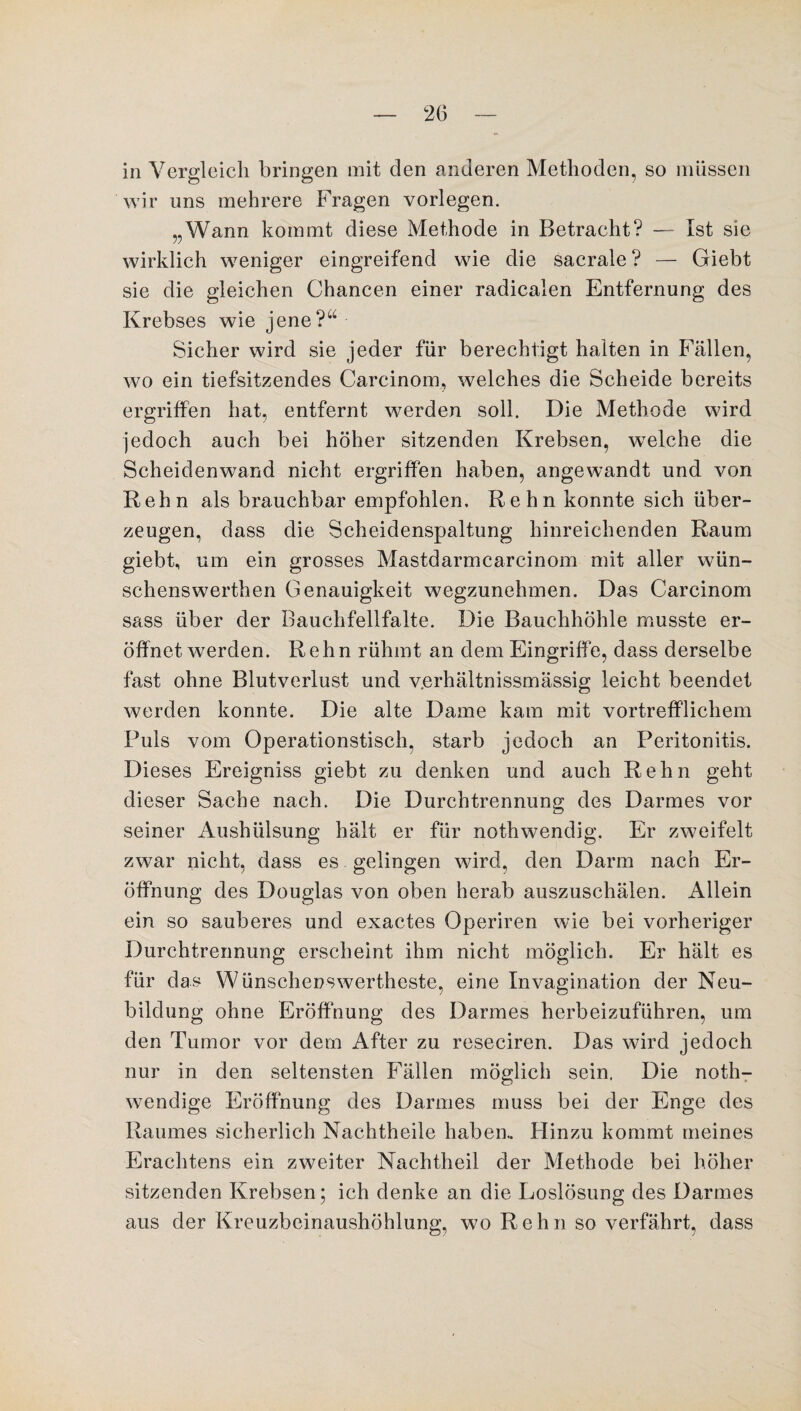 in Vergleich bringen mit den anderen Methoden, so müssen wir uns mehrere Fragen vorlegen. „Wann kommt diese Methode in Betracht? — Ist sie wirklich weniger eingreifend wie die sacrale ? — Giebt sie die gleichen Chancen einer radicalen Entfernung des Krebses wie jene?“ Sicher wird sie jeder für berechtigt halten in Fällen, wo ein tiefsitzendes Carcinom, welches die Scheide bereits ergriffen hat, entfernt werden soll. Die Methode wird jedoch auch bei höher sitzenden Krebsen, wrelche die Scheidenwand nicht ergriffen haben, angewandt und von Rehn als brauchbar empfohlen. Rehn konnte sich über¬ zeugen, dass die Scheidenspaltung hinreichenden Raum giebt, um ein grosses Mastdarmcarcinom mit aller wün- schenswerthen Genauigkeit wegzunehmen. Das Carcinom sass über der Bauchfellfalte. Die Bauchhöhle musste er¬ öffnet werden. Rehn rühmt an dem Eingriffe, dass derselbe fast ohne Blutverlust und v.erhältnissmässig leicht beendet werden konnte. Die alte Dame kam mit vortrefflichem Puls vom Operationstisch, starb jedoch an Peritonitis. Dieses Ereigniss giebt zu denken und auch Rehn geht dieser Sache nach. Die Durchtrennung des Darmes vor seiner Aushülsung hält er für nothwendig. Er zweifelt zwar nicht, dass es gelingen wird, den Darm nach Er¬ öffnung des Douglas von oben herab auszuschälen. Allein ein so sauberes und exactes Operiren wie bei vorheriger Durchtrennung erscheint ihm nicht möglich. Er hält es für das Wünschenswerteste, eine Invagination der Neu¬ bildung ohne Eröffnung des Darmes herbeizuführen, um den Tumor vor dem After zu reseciren. Das wird jedoch nur in den seltensten Fällen möglich sein. Die noth- wendige Eröffnung des Darmes muss bei der Enge des Raumes sicherlich Nachtheile haben. Hinzu kommt meines Erachtens ein zweiter Nachtheil der Methode bei höher sitzenden Krebsen; ich denke an die Loslösung des Darmes aus der Kreuzbeinaushöhlung, wo Rehn so verfährt, dass