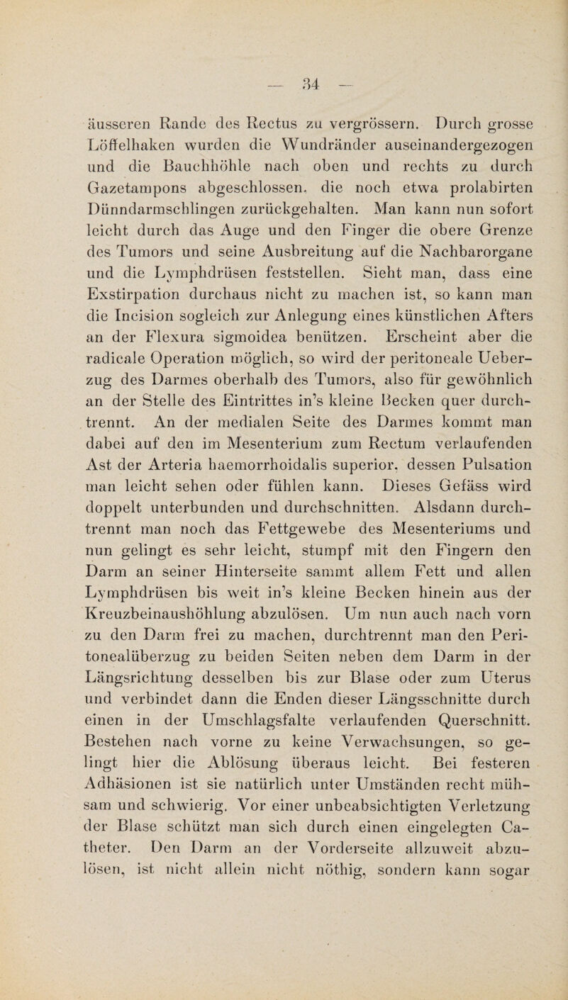 äusseren Rande des Rectus zu vergrössern. Durch grosse Löffelhaken wurden die Wundränder auseinandergezogen und die Bauchhöhle nach oben und rechts zu durch Gazetampons abgeschlossen, die noch etwa prolabirten Dünndarmschlingen zurückgehalten. Man kann nun sofort leicht durch das Auge und den Finger die obere Grenze des Tumors und seine Ausbreitung auf die Nachbarorgane und die Lymphdrüsen feststellen. Sieht man, dass eine Exstirpation durchaus nicht zu machen ist, so kann man die Incision sogleich zur Anlegung eines künstlichen Afters an der Flexura sigmoidea benützen. Erscheint aber die radicale Operation möglich, so wird der peritoneale Ueber- zug des Darmes oberhalb des Tumors, also für gewöhnlich an der Stelle des Eintrittes in’s kleine Becken quer durch¬ trennt. An der medialen Seite des Darmes kommt man dabei auf den im Mesenterium zum Rectum verlaufenden Ast der Arteria haemorrhoidalis superior, dessen Pulsation man leicht sehen oder fühlen kann. Dieses Gefäss wird doppelt unterbunden und durchschnitten. Alsdann durch¬ trennt man noch das Fettgewebe des Mesenteriums und nun gelingt es sehr leicht, stumpf mit den Fingern den Darm an seiner Hinterseite sarnrnt allem Fett und allen Lymphdrüsen bis weit in’s kleine Becken hinein aus der Kreuzbeinaushöhlung abzulösen. Um nun auch nach vorn zu den Darm frei zu machen, durchtrennt man den Peri¬ tonealüberzug zu beiden Seiten neben dem Darm in der Längsrichtung desselben bis zur Blase oder zum Uterus und verbindet dann die Enden dieser Längsschnitte durch einen in der Umschlagsfalte verlaufenden Querschnitt. Bestehen nach vorne zu keine Verwachsungen, so ge¬ lingt hier die Ablösung überaus leicht. Bei festeren Adhäsionen ist sie natürlich unter Umständen recht müh¬ sam und schwierig. Vor einer unbeabsichtigten Verletzung der Blase schützt man sich durch einen eingelegten Ca- theter. Den Darm an der Vorderseite allzuweit abzu¬ lösen, ist nicht allein nicht nöthig, sondern kann sogar