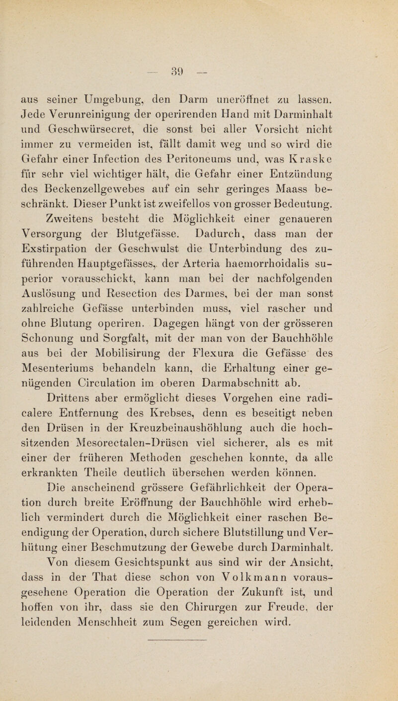 aus seiner Umgebung, den Darm uneröffnet zu lassen. Jede Verunreinigung der operirenden Hand mit Darminhalt und Geschwürsecret, die sonst bei aller Vorsicht nicht immer zu vermeiden ist, fällt damit weg und so wird die Gefahr einer Infection des Peritoneums und, was Kraske für sehr viel wichtiger hält, die Gefahr einer Entzündung des Beckenzellgewebes auf ein sehr geringes Maass be¬ schränkt. Dieser Punkt ist zweifellos von grosser Bedeutung. Zweitens besteht die Möglichkeit einer genaueren Versorgung der Blutgefässe. Dadurch, dass man der Exstirpation der Geschwulst die Unterbindung des zu¬ führenden Hauptgefässes,. der Arteria haemorrhoidalis Su¬ perior vorausschickt, kann man bei der nachfolgenden Auslösung und Resection des Darmes, bei der man sonst zahlreiche Gefässe unterbinden muss, viel rascher und ohne Blutung operiren. Dagegen hängt von der grösseren Schonung und Sorgfalt, mit der man von der Bauchhöhle aus bei der Mobilisirung der Flexura die Gefässe des Mesenteriums behandeln kann, die Erhaltung einer ge¬ nügenden Circulation im oberen Darmabschnitt ab. Drittens aber ermöglicht dieses Vorgehen eine radi- calere Entfernung des Krebses, denn es beseitigt neben den Drüsen in der Kreuzbeinaushöhlung auch die hoch¬ sitzenden Mesorectalen-Drüscn viel sicherer, als es mit einer der früheren Methoden geschehen konnte, da alle erkrankten Theile deutlich übersehen werden können. Die anscheinend grössere Gefährlichkeit der Opera¬ tion durch breite Eröffnung der Bauchhöhle wird erheb¬ lich vermindert durch die Möglichkeit einer raschen Be¬ endigung der Operation, durch sichere Blutstillung und Ver¬ hütung einer Beschmutzung der Gewebe durch Darminhalt. Von diesem Gesichtspunkt aus sind wir der Ansicht, dass in der That diese schon von Volkmann voraus¬ gesehene Operation die Operation der Zukunft ist, und hoffen von ihr, dass sie den Chirurgen zur Freude, der leidenden Menschheit zum Segen gereichen wird.