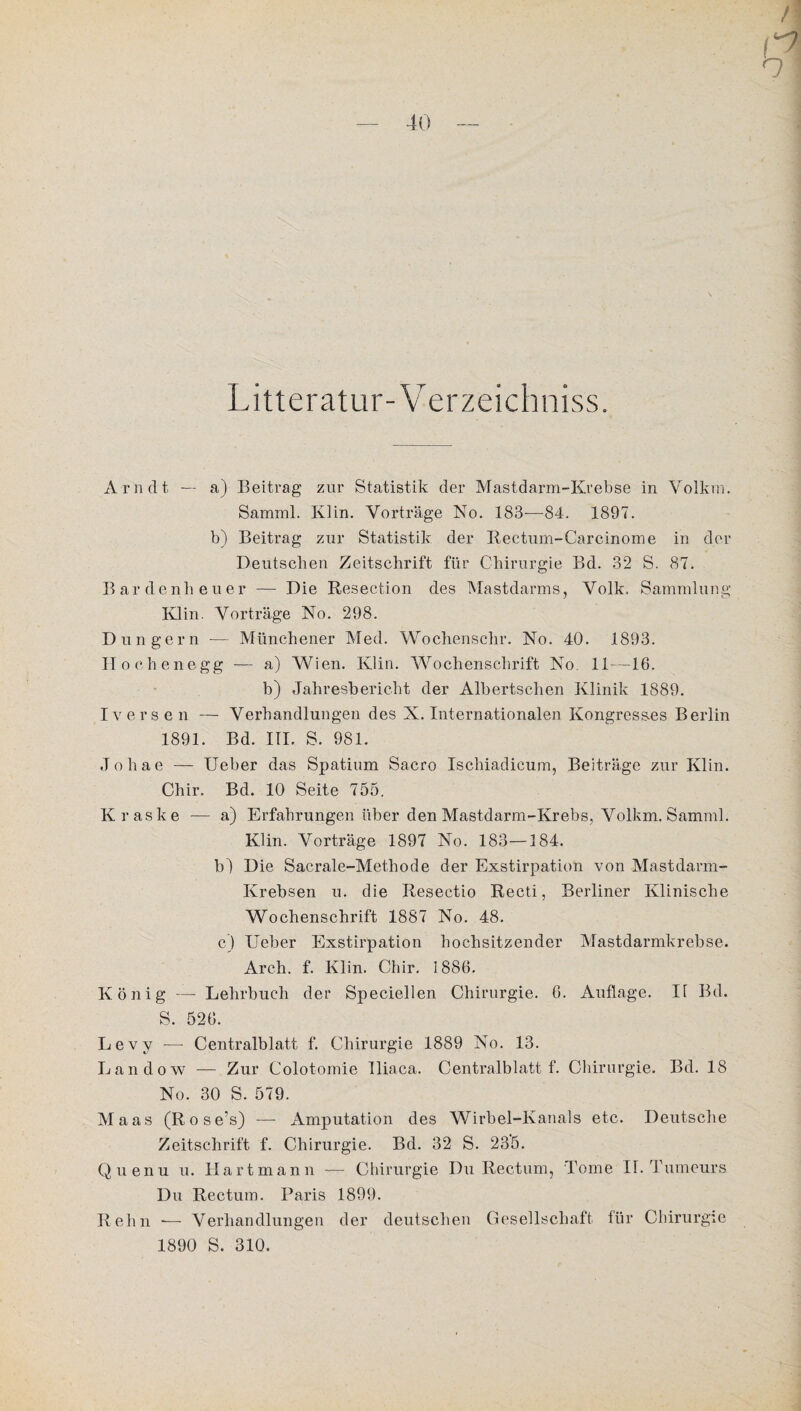 Litteratur-Verzeichniss. Arndt — a) Beitrag zur Statistik der Mastdarm-Ivrebse in Volkrn. Samml. Klin. Vorträge No. 183-—84. 1897. b) Beitrag zur Statistik der Rectum-Carcinome in der Deutschen Zeitschrift für Chirurgie Bd. 32 S. 87. Bardenheuer —- Die Resection des Mastdarms, Volk. Sammlung Klin. Vorträge No. 298. Düngern -— Münchener Med. Wochensclir. No. 40. 1893. Hoclienegg — a) Wien. Klin. Wochenschrift No. 11—16. b) Jahresbericht der Albertschen Klinik 1889. Iversen — Verhandlungen des X. Internationalen Kongresses Berlin 1891. Bd. III. S. 981. Johae — Ueber das Spatium Sacro Ischiadicum, Beiträge zur Klin. Chir. Bd. 10 Seite 755. Kraske — a) Erfahrungen über den Mastdarm-Krebs, Volkm. Samml. Klin. Vorträge 1897 No. 183—184. b) Die Sacrale-Methode der Exstirpation von Mastdarm- Krebsen u. die Resectio Recti, Berliner Klinische Wochenschrift 1887 No. 48. c) Ueber Exstirpation hochsitzender Mastdarmkrebse. Arch. f. Klin. Chir. 1886. König — Lehrbuch der Speciellen Chirurgie. 6. Auflage. 11 Bd. S. 526. Levy -— Centralblatt f. Chirurgie 1889 No. 13. Landow — Zur Colotomie lliaca. Centralblatt f. Chirurgie. Bd. 18 No. 30 S. 579. Maas (Rose’s) — Amputation des Wirbel-Kanals etc. Deutsche Zeitschrift f. Chirurgie. Bd. 32 S. 235. Quenu u. Hart mann — Chirurgie Du Rectum, Tome II. Tumeurs Du Rectum. Paris 1899. Reim — Verhandlungen der deutschen Gesellschaft für Chirurgie 1890 S. 310.