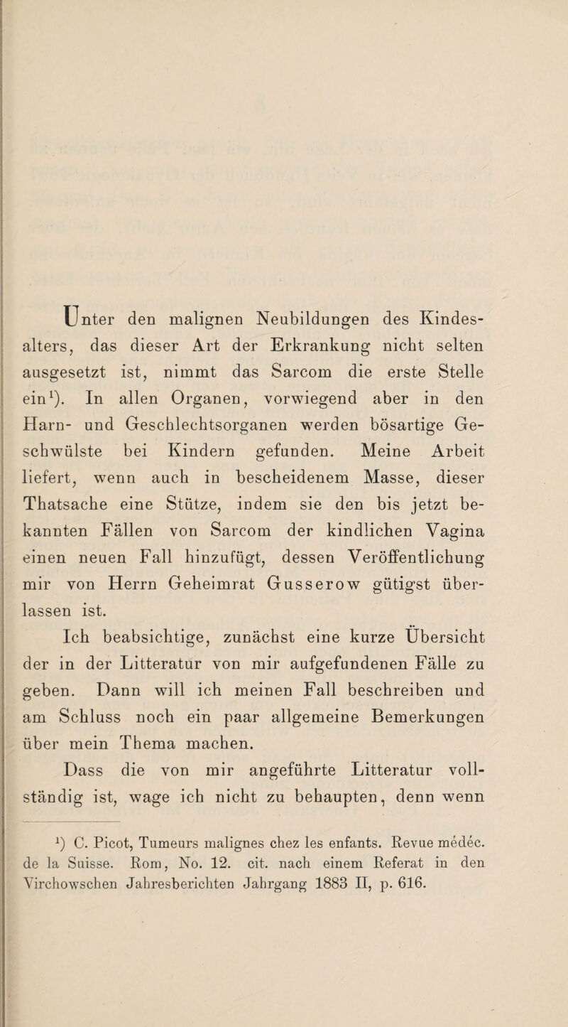 Unter den malignen Neubildungen des Kindes¬ alters, das dieser Art der Erkrankung nicht selten ausgesetzt ist, nimmt das Sarcom die erste Stelle ein1). In allen Organen, vorwiegend aber in den Harn- und Geschlechtsorganen wrnrden bösartige Ge- schwülste bei Kindern gefunden. Meine Arbeit liefert, wenn auch in bescheidenem Masse, dieser Thatsache eine Stütze, indem sie den bis jetzt be¬ kannten Fällen von Sarcom der kindlichen Vagina einen neuen Fall hinzufügt, dessen Veröffentlichung mir von Herrn Geheimrat Gusserow gütigst über¬ lassen ist. Ich beabsichtige, zunächst eine kurze Übersicht der in der Litteratur von mir aufgefundenen Fälle zu geben. Dann will ich meinen Fall beschreiben und am Schluss noch ein paar allgemeine Bemerkungen über mein Thema machen. Dass die von mir angeführte Litteratur voll¬ ständig ist, wage ich nicht zu behaupten, denn wenn x) C. Picot, Tumeurs malignes chez les enfants. Revue medec. de la Suisse. Rom, No. 12. eit. nach einem Referat in den Virchowschen Jahresberichten Jahrgang 1883 II, p. 616.