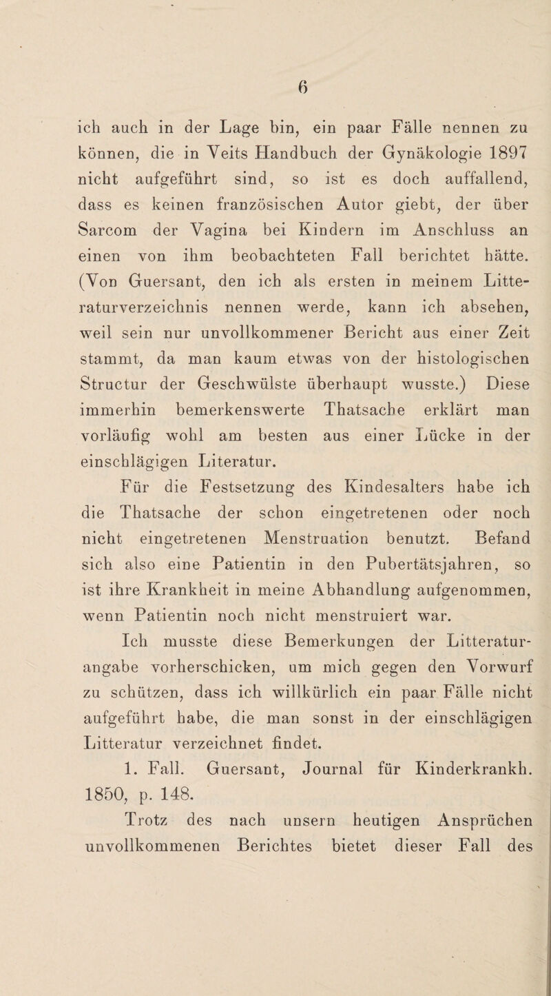 ich auch in der Lage bin, ein paar Fälle nennen zu können, die in Veits Handbuch der Gynäkologie 1897 nicht aufgeführt sind, so ist es doch auffallend, dass es keinen französischen Autor giebt, der über Sarcom der Vagina bei Kiudern im Anschluss an einen von ihm beobachteten Fall berichtet hätte. (Von Guersant, den ich als ersten in meinem Lite¬ raturverzeichnis nennen werde, kann ich absehen, weil sein nur unvollkommener Bericht aus einer Zeit stammt, da man kaum etwas von der histologischen Structur der Geschwülste überhaupt wusste.) Diese immerhin bemerkenswerte Thatsache erklärt man vorläufig wohl am besten aus einer Lücke in der einschlägigen Literatur. Für die Festsetzung des Kindesalters habe ich die Thatsache der schon eingetretenen oder noch nicht eingetretenen Menstruation benutzt. Befand sich also eine Patientin in den Pubertätsjahren, so ist ihre Krankheit in meine Abhandlung aufgenommen, wenn Patientin noch nicht menstruiert war. Ich musste diese Bemerkungen der Litteratur- angabe vorherschicken, um mich gegen den Vorwurf zu schützen, dass ich willkürlich ein paar Fälle nicht aufgeführt habe, die man sonst in der einschlägigen Litteratur verzeichnet findet. 1. Fall. Guersant, Journal für Kinderkrankh. 1850, p. 148. Trotz des nach unsern heutigen Ansprüchen unvollkommenen Berichtes bietet dieser Fall des