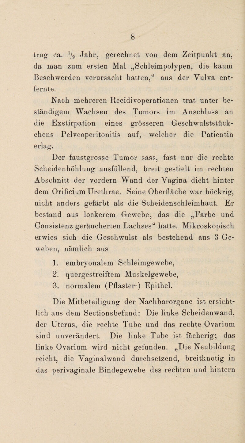 trug ca. lj2 Jahr, gerechnet von dem Zeitpunkt an, da man zum ersten Mal „Schleimpolypen, die kaum Beschwerden verursacht hatten,“ aus der Vulva ent¬ fernte. Nach mehreren Recidivoperationen trat unter be¬ ständigem Wachsen des Tumors im Anschluss an die Exstirpation eines grösseren Geschwulststück¬ chens Pelveoperitonitis auf, welcher die Patientin erlag. Der faustgrosse Tumor sass, fast nur die rechte Scheidenhöhlung ausfüllend, breit gestielt im rechten Abschnitt der vordem Wand der Vagina dicht hinter dem Orificium Urethrae. Seine Oberfläche war höckrig, nicht anders gefärbt als die Scheidenschleimhaut. Er bestand aus lockerem Gewebe, das die „Farbe und Consistenz geräucherten Lachses“ hatte. Mikroskopisch erwies sich die Geschwulst als bestehend aus 3 Ge¬ weben, nämlich aus 1. embryonalem Schleimgewebe, 2. quergestreiftem Muskelgewebe, 3. normalem (Pflaster-) Epithel. Die Mitbeteiligung der Nachbarorgane ist ersicht¬ lich aus dem Sectionsbefund: Die linke Scheidenwand, der Uterus, die rechte Tube und das rechte Ovarium sind unverändert. Die linke Tube ist fächerig; das linke Ovarium wird nicht gefunden. „Die Neubildung reicht, die Vaginalwand durchsetzend, breitknotig in das perivaginale Bindegewebe des rechten und hintern