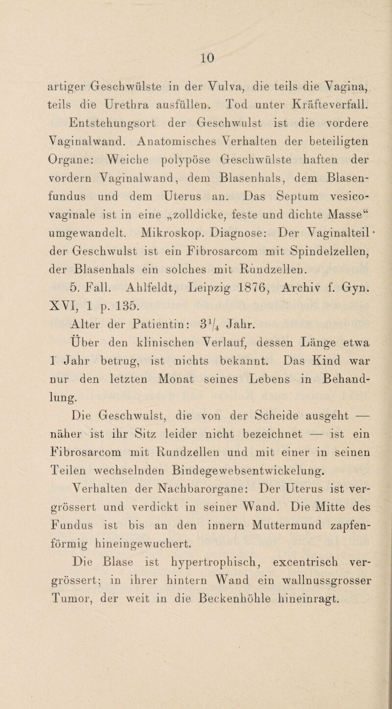 artiger Geschwülste in der Vulva, die teils die Vagina, teils die Urethra ausfüllen. Tod unter Kräfteverfall. Entstehungsort der Geschwulst ist die vordere Vaginalwand. Anatomisches Verhalten der beteiligten Organe: Weiche polypöse Geschwülste haften der vordem Vaginalwand, dem Blasenhals, dem Blasen¬ fundus und dem Uterus an. Das Septum vesico- vaginale ist in eine „zolldicke, feste und dichte Masse“ umgewandelt. Mikroskop. Diagnose: Der Vaginalteil • der Geschwulst ist ein Fibrosarcom mit Spindelzellen, der Blasenhals ein solches mit Bundzellen. 5. Fall. Ahlfeldt, Leipzig 1876, Archiv f. Gyn. XVI, 1 p. 135. Alter der Patientin: 3J/4 Jahr. Über den klinischen Verlauf, dessen Länge etwa 1 Jahr betrug, ist nichts bekannt. Das Kind war nur den letzten Monat seines Lebens in Behand¬ lung. Die Geschwulst, die von der Scheide ausgeht — näher ist ihr Sitz leider nicht bezeichnet — ist ein Fibrosarcom mit Rundzellen und mit einer in seinen Teilen wechselnden Bindegewebsentwickelung. Verhalten der Nachbarorgane: Der Uterus ist ver- grössert und verdickt in seiner Wand. Die Mitte des Fundus ist bis an den innern Muttermund zapfen¬ förmig hineingewuchert. Die Blase ist hypertrophisch, excentrisch ver- grössert; in ihrer hintern Wand ein wallnussgrosser Tumor, der weit in die Beckenhöhle hineinragt.