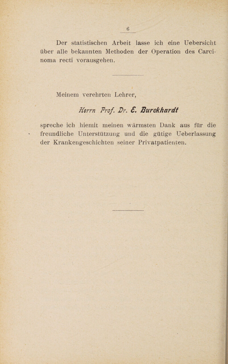 Der statistischen Arbeit lasse ich eine Uebersicht über alle bekannten Methoden der Operation des Carci¬ noma recti vorausgehen. Meinem verehrten Lehrer, Herrn Prof. Pr. £. JSurekhardt spreche ich hiemit meinen wärmsten Dank aus für die freundliche Unterstützung und die gütige Ueberlassung der Krankengeschichten seiner Privatpatienten.