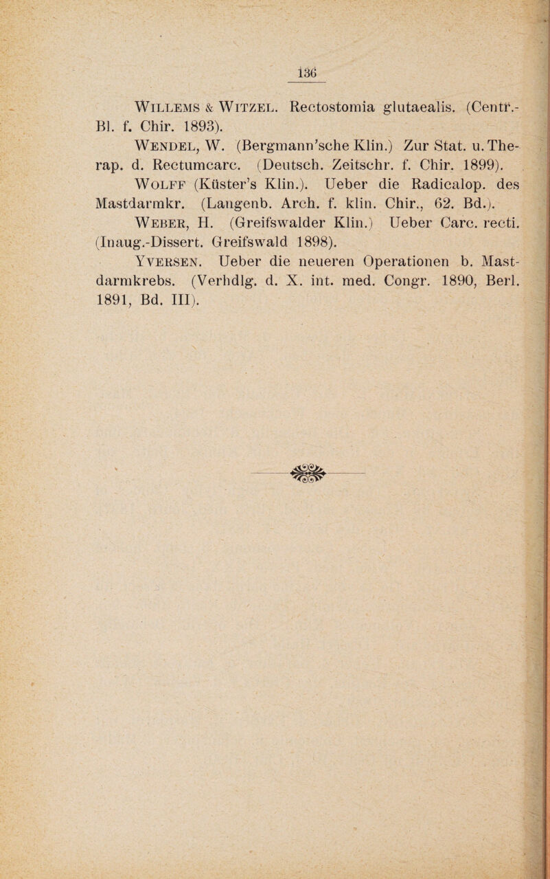 Willems & Witzel. Rectostomia glutaealis. (Centf,- Bl. f. Chir. 1893). Wendel, W. (Bergmann’sehe Klin.) Zur Stat. u. The- rap. d. Rectumcarc. (Deutsch. Zeitschr. f. Chir. 1899). Wolff (Küster’s Klin.). lieber die Radicalop. des Mastdarmkr. (Langenb. Arch. f. klin. Chir., 62. Bd.). Weber, H. (Greifswalder Klin.) Ueber Care, recti. (Inaug.-Dissert. Greifswald 1898). Yversen. Ueber die neueren Operationen b. Mast- darmkrebs. (Verhdlg. d. X. int. med. Congr. 1890, Berl. 1891, Bd. III).