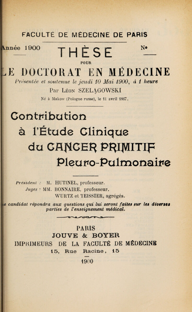 Année 1900 THÈSE N* POUR LE DOCTORAT EN MÉDECINE Présentée et soutenue le jeudi 10 Mai 1900, d 1 heure Par Léon SZELAGOWSKI O Né à Makow (Pologne russe), le 11 avril 1867. Contribution à l’Étude Clinique du CflflCH^ P^ipiTip Pleuro-Pulmonaire Président : M. HUT1NEL, professeur. Juges • MM. BONNAIRE, professeur. WURTZ et TEISSIER, agrégés. te candidat répondra aux questions qui lui seront faites sur les diverses parties de Venseignement médical. PARIS JOUVE & BOYER IMPRIMEURS DE LA FACULTÉ DE MÉDECINE 15, Rue Racine, 15 1900