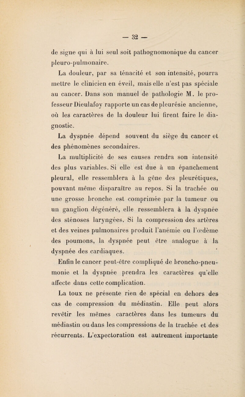 de signe qui à lui seul soit pathognomonique du cancer pleuro-pulmonaire. La douleur, par sa ténacité et son intensité, pourra mettre le clinicien en éveil, mais elle n’est pas spéciale au cancer. Dans son manuel de pathologie M. le pro¬ fesseur Dieulafoy rapporte un cas de pleurésie ancienne, où les caractères de la douleur lui firent faire le dia¬ gnostic. La dyspnée dépend souvent du siège du cancer et des phénomènes secondaires. La multiplicité de ses causes rendra son intensité des plus variables. Si elle est due à un épanchement pleural, elle ressemblera à la gêne des pleurétiques, pouvant même disparaître au repos. Si la trachée ou une grosse bronche est comprimée par la tumeur ou un ganglion dégénéré, elle ressemblera à la dyspnée des sténoses laryngées. Si la compression des artères et des veines pulmonaires produit l’anémie ou l’œdème des poumons, la dyspnée peut être analogue à la dyspnée des cardiaques. Enfin le cancer peut-être compliqué de broncho-pneu¬ monie et la dyspnée prendra les caractères qu’elle alfecte dans cette complication. La toux ne présente rien de spécial en dehors des cas de compression du médiastin. Elle peut alors revêtir les mêmes caractères dans les tumeurs du médiastin ou dans les compressions de la trachée et des récurrents. L’expectoration est autrement importante