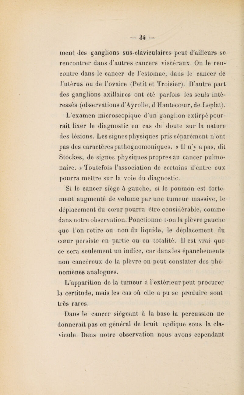 ment des ganglions sus-claviculaires peut d'ailleurs se rencontrer dans d’autres cancers viscéraux. On le ren¬ contre dans le cancer de l’estomac, dans le cancer de l’utérus ou de l’ovaire (Petit et Troisier). D’autre part des ganglions axillaires ont été parfois les seuls inté¬ ressés (observations d’Âyrolle, d’Hautecœur, de Leplat). L’examen microscopique d’un ganglion extirpé pour¬ rait fixer le diagnostic en cas de doute sur la nature des lésions. Les signes physiques pris séparément n’ont pas des caractères pathognomoniques, « 11 n’y a pas, dit Stockes, de signes physiques propres au cancer pulmo¬ naire. » Toutefois l’association de certains d’entre eux pourra mettre sur la voie du diagnostic. Si le cancer siège à gauche, si le poumon est forte¬ ment augmenté de volume par une tumeur massive, le déplacement du cœur pourra être considérable, comme dans notre observation. Ponctionne t-on la plèvre gauche que l’on retire ou non du liquide, le déplacement du cœur persiste en partie ou en totalité. ïl est vrai que ce sera seulement un indice, car dans les épanchements non cancéreux de la plèvre on peut constater des phé¬ nomènes analogues. L’apparition de la tumeur à l’extérieur peut procurer la certitude, mais les cas où elle a pu se produire sont très rares. Dans le cancer siégeant à la base la percussion ne donnerait pas en général de bruit npdique sous la cla¬ vicule. Dans notre observation nous avons cependant