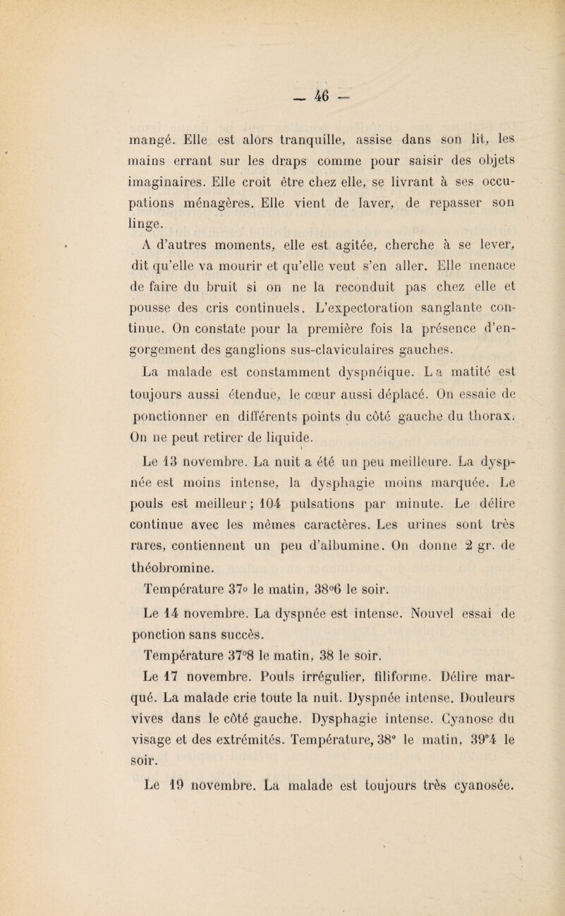 mangé. Elle est alors tranquille, assise dans son lit, les mains errant sur les draps comme pour saisir des objets imaginaires. Elle croit être chez elle, se livrant à ses occu¬ pations ménagères. Elle vient de laver, de repasser son linge. A d’autres moments, elle est agitée, cherche à se lever, dit qu’elle va mourir et qu’elle veut s’en aller. Elle menace de faire du bruit si on ne la reconduit pas chez elle et pousse des cris continuels. L’expectoration sanglante con¬ tinue. On constate pour la première fois la présence d’en¬ gorgement des ganglions sus-claviculaires gauches. La malade est constamment dyspnéique. L a matité est toujours aussi étendue, le cœur aussi déplacé. On essaie de ponctionner en différents points du côté gauche du thorax. On ne peut retirer de liquide. » Le 13 novembre. La nuit a été un peu meilleure. La dysp¬ née est moins intense, la dysphagie moins marquée. Le pouls est meilleur; 104 pulsations par minute. Le délire continue avec les mêmes caractères. Les urines sont très rares, contiennent un peu d’albumine. On donne 2 gr. de théobromine. Température 37o le matin, 38°6 le soir. Le 14 novembre. La dyspnée est intense. Nouvel essai de ponction sans succès. Température 37°8 le matin, 38 le soir. Le 17 novembre. Pouls irrégulier, filiforme. Délire mar¬ qué. La malade crie toute la nuit. Dyspnée intense. Douleurs vives dans le côté gauche. Dysphagie intense. Cyanose du visage et des extrémités. Température, 38° le matin, 39°4 le soir.