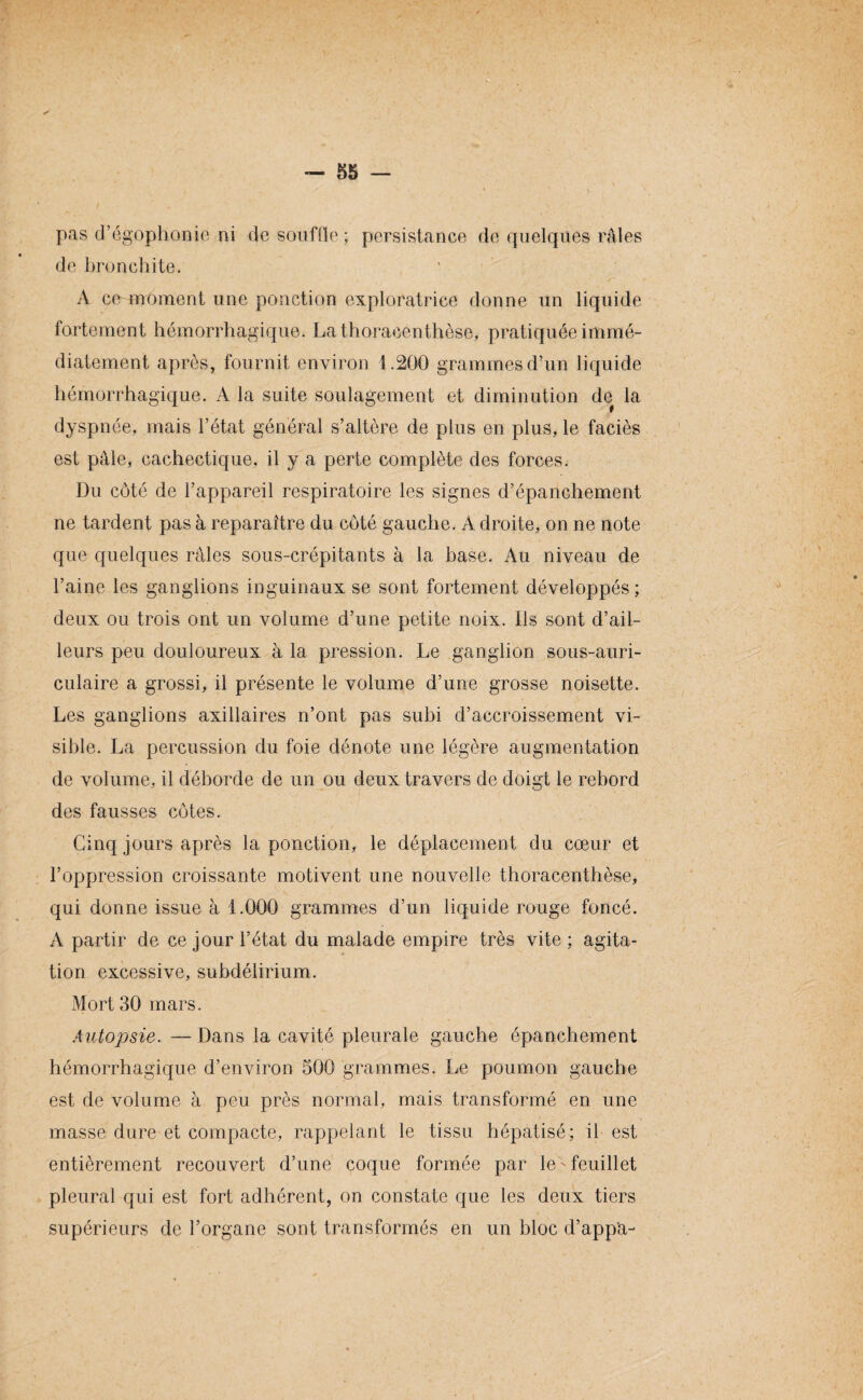 * - 55 - pas d’égophonie ni de souffle; persistance de quelques râles de bronchite. A ce moment une ponction exploratrice donne un liquide fortement hémorrhagique. Lathoracenthèse, pratiquée immé¬ diatement après, fournit environ 1.200 grammes d’un liquide hémorrhagique. A la suite soulagement et diminution de la dyspnée, mais l’état général s’altère de plus en plus, le faciès est pâle, cachectique, il y a perte complète des forces. Du côté de l’appareil respiratoire les signes d’épanchement ne tardent pas à reparaître du côté gauche. A droite, on ne note que quelques râles sous-crépitants à la base. Au niveau de l’aine les ganglions inguinaux se sont fortement développés; deux ou trois ont un volume d’une petite noix. Ils sont d’ail¬ leurs peu douloureux à la pression. Le ganglion sous-auri¬ culaire a grossi, il présente le volume d’une grosse noisette. Les ganglions axillaires n’ont pas subi d’accroissement vi¬ sible. La percussion du foie dénote une légère augmentation de volume, il déborde de un ou deux travers de doigt le rebord des fausses côtes. Cinq jours après la ponction, le déplacement du cœur et l’oppression croissante motivent une nouvelle thoracenthèse, qui donne issue à 1.000 grammes d’un liquide rouge foncé. A partir de ce jour l’état du malade empire très vite ; agita¬ tion excessive, subdélirium. Mort 30 mars. Autopsie. — Dans la cavité pleurale gauche épanchement hémorrhagique d’environ 500 grammes. Le poumon gauche est de volume à peu près normal, mais transformé en une masse dure et compacte, rappelant le tissu hépatisé; il est entièrement recouvert d’une coque formée par le - feuillet pleural qui est fort adhérent, on constate que les deux tiers supérieurs de l’organe sont transformés en un bloc d’app'a-