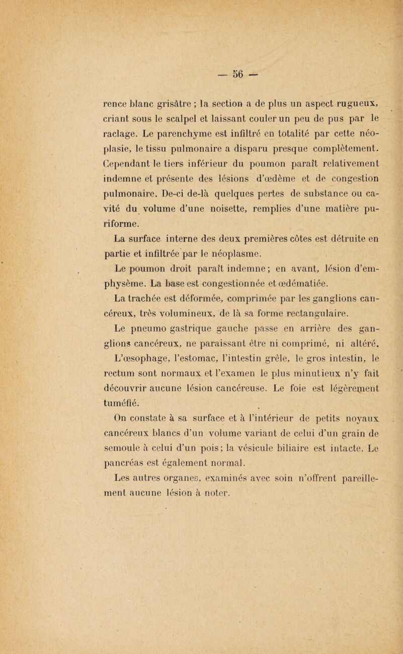 rence blanc grisâtre ; la section a de plus un aspect rugueux, criant sous le scalpel et laissant couler un peu de pus par le raclage. Le parenchyme est infiltré en totalité par cette néo¬ plasie, le tissu pulmonaire a disparu presque complètement. Cependant le tiers inférieur du poumon paraît relativement indemne et présente des lésions d’œdème et de congestion pulmonaire. De-ci de-là quelques pertes de substance ou ca¬ vité du volume d’une noisette, remplies d’une matière pu- riforme. La surface interne des deux premières côtes est détruite en partie et infdtrée par le néoplasme. Le poumon droit paraît indemne ; en avant, lésion d’em¬ physème. La base est congestionnée et œdématiée. La trachée est déformée, comprimée par les ganglions can¬ céreux, très volumineux, de là sa forme rectangulaire. Le pneumo gastrique gauche passe en arrière des gan¬ glions cancéreux, ne paraissant être ni comprimé, ni altéré. L’œsophage, l’estomac, l’intestin grêle, le gros intestin, le rectum sont normaux et l’examen le plus minutieux n’y fait découvrir aucune lésion cancéreuse. Le foie est légèrement tuméfié. On constate à sa surface et à l’intérieur de petits noyaux cancéreux blancs d’un volume variant de celui d’un grain de semoule à celui d’un pois; la vésicule biliaire est intacte. Le pancréas est également normal. Les autres organes, examinés avec soin n’offrent pareille¬ ment aucune lésion à noter.