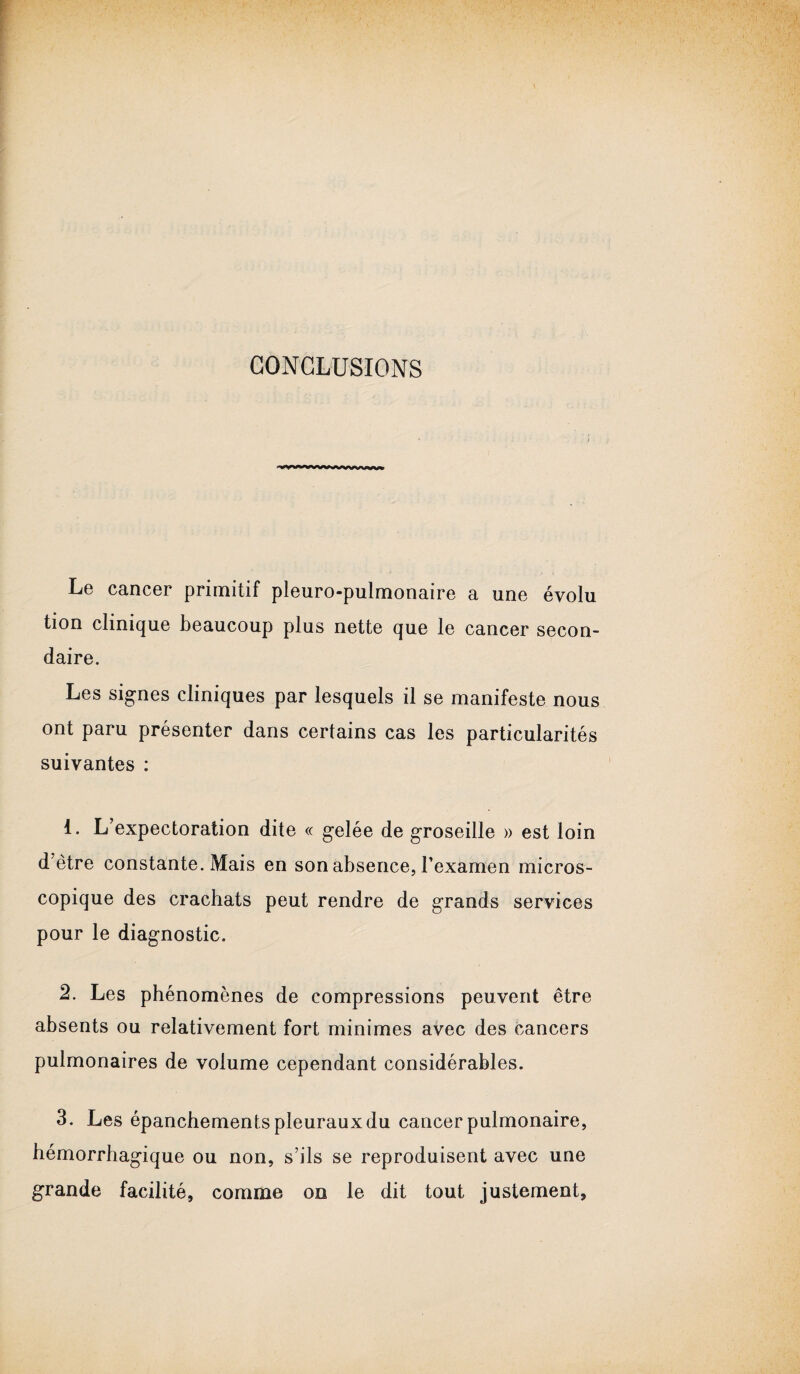 CONCLUSIONS  ^m ** *■ ^ *nnnjnvi Le cancer primitif pleuro-pulmonaire a une évolu tion clinique beaucoup plus nette que le cancer secon¬ daire. Les signes cliniques par lesquels il se manifeste nous ont paru présenter dans certains cas les particularités suivantes : 1. L’expectoration dite « gelée de groseille » est loin d’être constante. Mais en son absence, l’examen micros¬ copique des crachats peut rendre de grands services pour le diagnostic. 2. Les phénomènes de compressions peuvent être absents ou relativement fort minimes avec des cancers pulmonaires de volume cependant considérables. 3. Les épanchements pleuraux du cancer pulmonaire, hémorrhagique ou non, s’ils se reproduisent avec une grande facilité, comme on le dit tout justement,