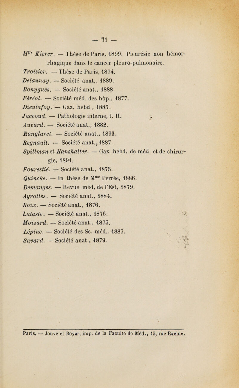 MUe Kierer. — Thèse de Paris, 1899. Pleurésie non hémor¬ rhagique dans le cancer pleuro-pulmonaire. Troisier. — Thèse de Paris, 1874. Delaunay. —Société anat., 1889. Bouygues. — Société anat., 1888. Féréol. — Société méd. des hôp., 1877. Dieulafoy. — Gaz. hebd., 1885. Jaccoud. — Pathologie interne, t. II. Auvard. — Société anat., 1882. Ranglaret. — Société anat., 1893. Régnault. — Société anat., 1887. Spillmanet Hanshalter. — Gaz. hebd. de méd. et de chirur¬ gie, 1891. Fourestié. — Société anat., 1875. Quincke. — In thèse de Mme Perrée, 1886. Démangés. — Revue méd, de l’Est, 1879. Ayrolles. — Société anat., 1884. Boix. —* Société anat., 1876. Lataste. —Société anat., 1876. Moizard. — Société anat., 1875. Lépine. — Société des Sc. méd., 1887. Savard. — Société anat., 1879. v f Paris. — Jouve et Boy»r, imp. de la Faculté de Méd., 15, rue Racine.