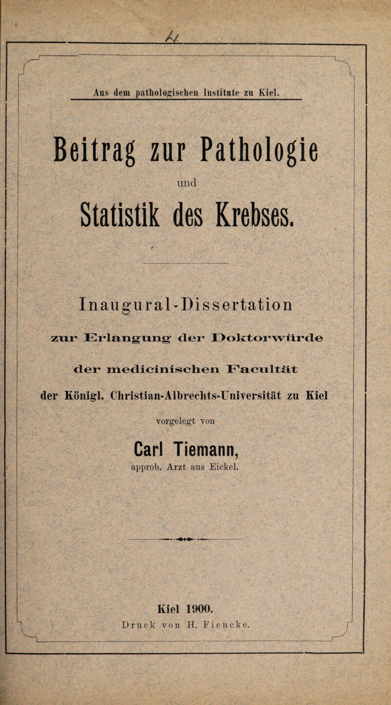 & Aus dem pathologischen Institute zu Kiel. Beitrag zur Pathologie und Statistik des Krebses. I n au gural- Dissertation zur Erlangung der* Doktorwürde der medicinischen Facultät der Königl. Christi an-Albrechts-Uniyersität zu Kiel vorgelegt von Carl Tiemann, approb. Arzt ans Eickel. - —■ •—- Kiel 1900. Druck von H. F i e n c k e.