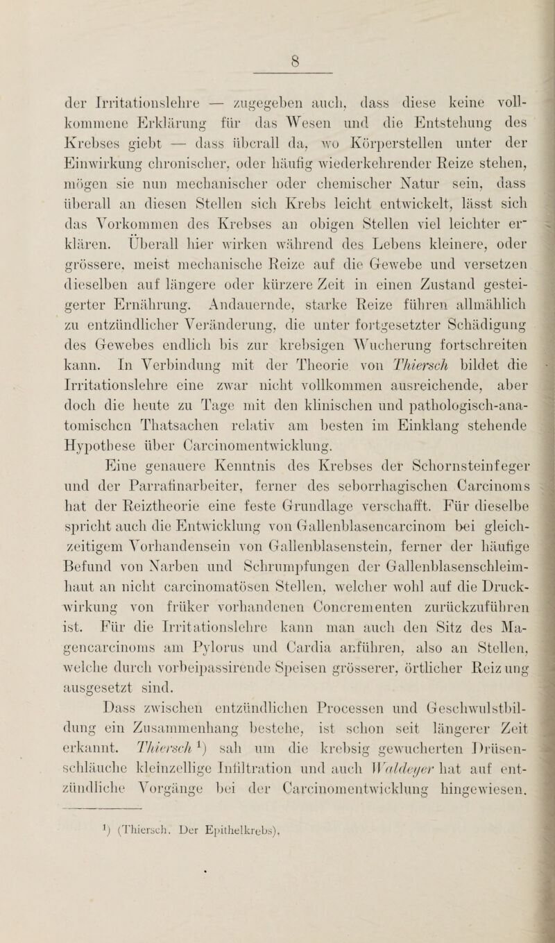 der Irritationslehre — zugegeben auch, dass diese keine voll¬ kommene Erklärung für das Wesen und die Entstehung des Krebses giebt — dass überall da, wo Körperstellen unter der Einwirkung chronischer, oder häufig wiederkehrender Reize stehen, mögen sie nun mechanischer oder chemischer Natur sein, dass überall an diesen Stellen sich Krebs leicht entwickelt, lässt sich das Vorkommen des Krebses an obigen Stellen viel leichter er- klären. Überall hier wirken während des Lebens kleinere, oder grössere, meist mechanische Reize auf die Gewebe und versetzen dieselben auf längere oder kürzere Zeit in einen Zustand gestei¬ gerter Ernährung. Andauernde, starke Reize führen allmählich zu entzündlicher Veränderung, die unter fortgesetzter Schädigung des Gewebes endlich bis zur krebsigen Wucherung fortschreiten kann. In Verbindung mit der Theorie von Thiersch bildet die Irritationslehre eine zwar nicht vollkommen ausreichende, aber doch die heute zu Tage mit den klinischen und pathologisch-ana¬ tomischen Thatsachen relativ am besten im Einklang stehende Hypothese über Carcinomentwicklung. Eine genauere Kenntnis des Krebses der Schornsteinfeger und der Parrafinarbeiter, ferner des seborrhagischen Carcinoms hat der Reiztheorie eine feste Grundlage verschafft. Für dieselbe spricht auch die Entwicklung von Gallenblasencarcinom bei gleich¬ zeitigem Vorhandensein von Gallenblasenstein, ferner der häufige Befund von Narben und Schrumpfungen der Gallenblasenschleim¬ haut an nicht carcinomatösen Stellen, welcher wohl auf die Druck¬ wirkung von früker vorhandenen Concrementen zurückzuführen ist. Für die Irritationslehre kann man auch den Sitz des Ma- gencarcinoms am Pylorus und Cardia anführen, also an Stellen, welche durch vorbeipassirende Speisen grösserer, örtlicher Reiz ung ausgesetzt sind. Dass zwischen entzündlichen Processen und Geschwulstbil¬ dung ein Zusammenhang bestehe, ist schon seit längerer Zeit erkannt. Thiersch 1) sah um die krebsig gewucherten 1 )rüsen- schläuche kleinzellige Infiltration und auch Waldeyer hat auf ent¬ zündliche Vorgänge bei der Carcinomentwicklung hingewiesen. b (Thiersch. Der Epithelkrebs),