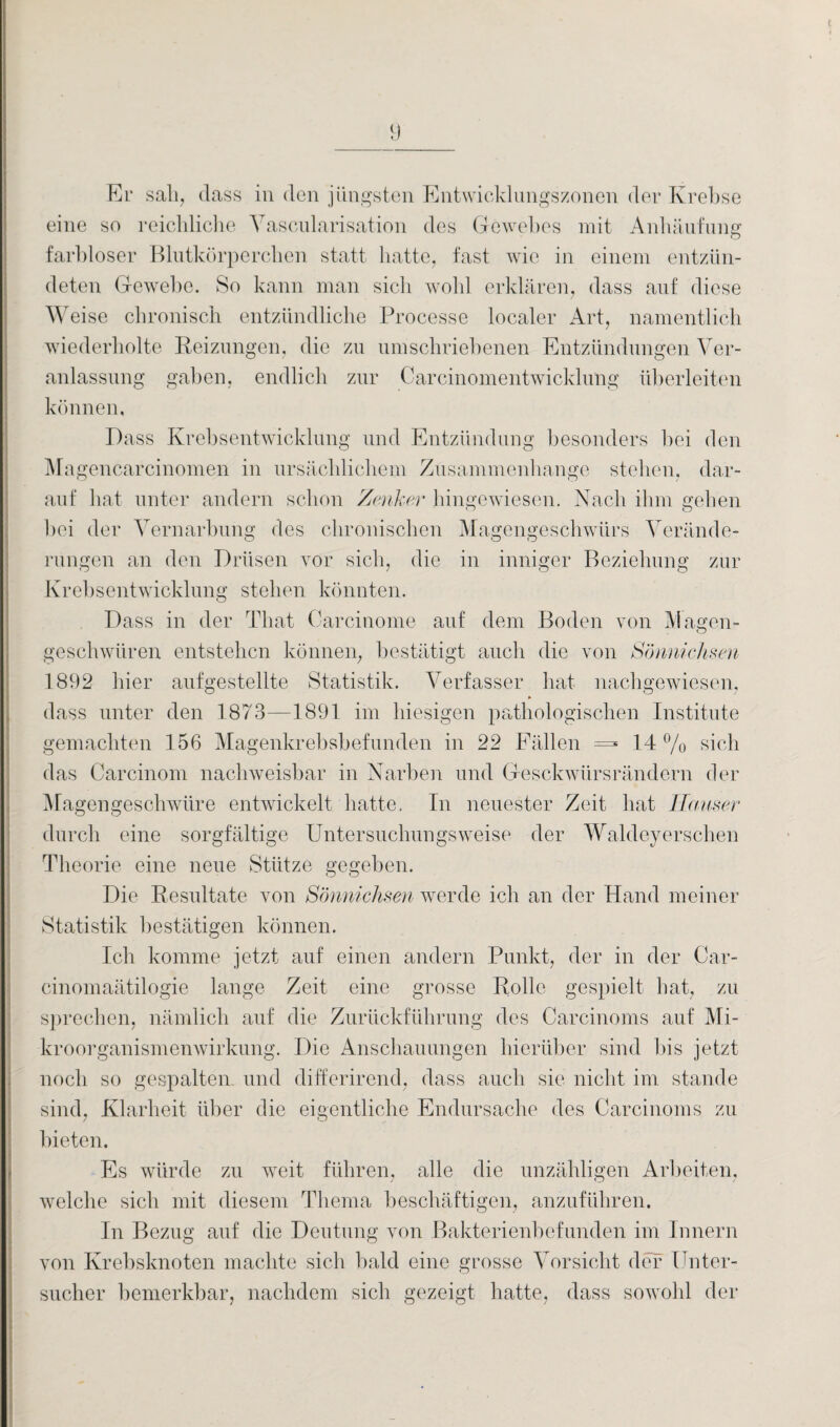 Er sali, dass in den jüngsten Entwicklungszonen der Krebse eine so reichliche Yascularisation des Gewebes mit Anhäufung farbloser Blutkörperchen statt hatte, fast wie in einem entzün¬ deten Gewebe. So kann man sich wohl erklären, dass auf diese Weise chronisch entzündliche Processe localer Art, namentlich wiederholte Reizungen, die zn umschriebenen Entzündungen Ver¬ anlassung gaben, endlich zur Carcinomentwicklung überleiten können, Dass Krebsentwicklung und Entzündung besonders bei den Magencarcinomen in ursächlichem Zusammenhänge stehen, dar¬ auf hat unter andern schon Zenker hingewiesen. Nach ihm gehen bei der Vernarbung des chronischen Magengeschwürs Verände¬ rungen an den Drüsen vor sich, die in inniger Beziehung zur Krebsentwicklung stehen könnten. Dass in der That Carcinome auf dem Boden von Magen- geschwiiren entstehen können, bestätigt auch die von Sönnichsen 1892 hier aufgestellte Statistik. Verfasser hat nachgewiesen, dass unter den 1873—1891 im hiesigen pathologischen Institute gemachten 156 Magenkrebsbefunden in 22 Fällen =» 14 % sich das Carcinom nachweisbar in Narben und Gesckwürsrändern der Magengeschwüre entwickelt hatte. In neuester Zeit hat Hauser durch eine sorgfältige Untersuchungsweise der Waldeyersehen Theorie eine neue Stütze gegeben. Die Resultate von Sönnichsen werde ich an der Hand meiner Statistik bestätigen können. leb komme jetzt auf einen andern Punkt, der in der Car- cinomaätilogie lange Zeit eine grosse Rolle gespielt hat, zu sprechen, nämlich auf die Zurückführung des Carcinoms auf Mi¬ kroorganismenwirkung. Die Anschauungen hierüber sind bis jetzt noch so gespalten und differirend, dass auch sie nicht im stände sind, Klarheit über die eigentliche Endursache des Carcinoms zu bieten. Es würde zu weit führen, alle die unzähligen Arbeiten, welche sich mit diesem Thema beschäftigen, anzuführen. In Bezug auf die Deutung von Bakterienbefunden im Innern von Krebsknoten machte sich bald eine grosse Vorsicht der Unter¬ sucher bemerkbar, nachdem sich gezeigt hatte, dass sowohl der