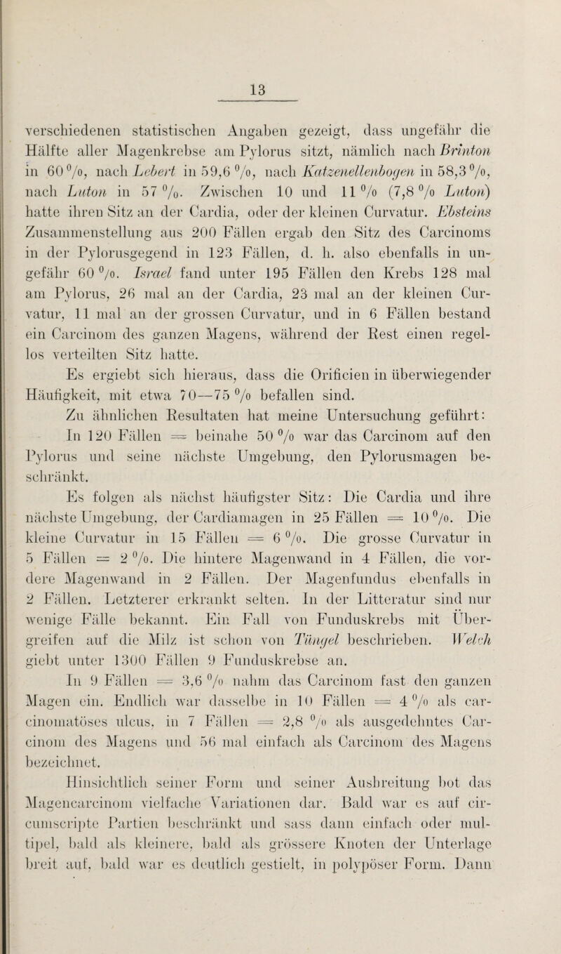 verschiedenen statistischen Angaben gezeigt, dass ungefähr die Hälfte aller Magenkrebse am Pylorus sitzt, nämlich nach Brinton in 60°/o, nach Lebert in 59,6 °/o, nach Katzenellenbogen in 58,3 °/o, nach Luton in 57%. Zwischen 10 und 11% (7,8% Luton) hatte ihren Sitz an der Cardia, oder der kleinen Curvatur. Ebsteins Zusammenstellung aus 200 Fällen ergab den Sitz des Carcinoms in der Pylorusgegend in 123 Fällen, d. h. also ebenfalls in un¬ gefähr 60 %. Israel fand unter 195 Fällen den Krebs 128 mal am Pylorus, 26 mal an der Cardia, 23 mal an der kleinen Cur¬ vatur, 11 mal an der grossen Curvatur, und in 6 Fällen bestand ein Carcinom des ganzen Magens, während der Rest einen regel¬ los verteilten Sitz hatte. Es ergiebt sich hieraus, dass die Öriücien in überwiegender Häufigkeit, mit etwa 70—75 % befallen sind. Zu ähnlichen Resultaten hat meine Untersuchung geführt: In 120 Fällen = beinahe 50% war das Carcinom auf den Pylorus und seine nächste Umgebung, den Pylorusmagen be¬ schränkt. Es folgen als nächst häufigster Sitz: Die Cardia und ihre nächste Umgebung, der Cardiamagen in 25 Fällen = 10 %. Die kleine Curvatur in 15 Fällen = 6 %. Die grosse Curvatur in 5 Fällen — 2 %. Die hintere Magenwand in 4 Fällen, die vor¬ dere Magenwand in 2 Fällen. Der Magenfundus ebenfalls in 2 Fällen. Letzterer erkrankt selten. In der Litteratur sind nur wenige Fälle bekannt. Ein Fall von Funduskrebs mit Über¬ greifen auf die Milz ist schon von Tüngel beschrieben. Welsh giebt unter 1300 Fällen 9 Funduskrebse an. In 9 Fällen = 3,6 % nahm das Carcinom fast den ganzen Magen ein. Endlich war dasselbe in 10 Fällen = 4% als car- cinomatüses uleus, in 7 Fällen = 2,8 % als ausgedehntes Car¬ cinom des Magens und 56 mal einfach als Carcinom des Magens bezeichnet. Hinsichtlich seiner Form und seiner Ausbreitung bot das Magencarcinom vielfache Variationen dar. Bald war es auf cir- cumscripte Partien beschränkt und sass dann einfach oder mul¬ tipel, bald als kleinere, bald als grössere Knoten der Unterlage breit auf, bald war es deutlich gestielt, in polypöser Form. Dann