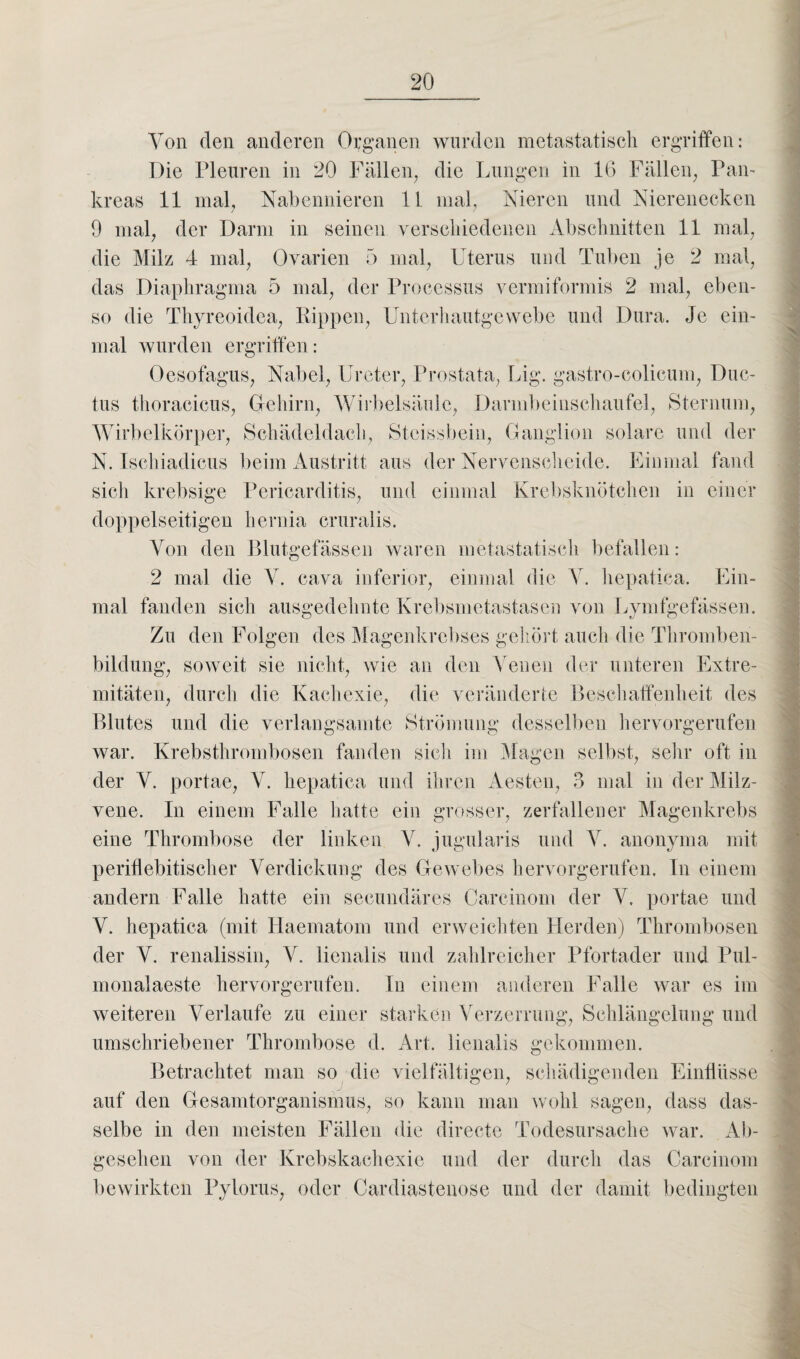 Von den anderen Organen wurden metastatisch ergriffen: Die Pleuren in 20 Fällen^ die Lungen in 16 Fällen, Pan¬ kreas 11 mal, Nabennieren 11 mal, Nieren und Nierenecken 9 mal, der Darm in seinen verschiedenen Abschnitten 11 mal, die Milz 4 mal, Ovarien 5 mal, Uterus und Tuben je 2 mal, das Diaphragma 5 mal, der Processus vermiformis 2 mal, eben¬ so die Thyreoidea, Rippen, Unterhautgewebe und Dura. Je ein¬ mal wurden ergriffen: Oesofagus, Nabel, Ureter, Prostata, Lig. gastro-colicum, Duc¬ tus thoracicus, Gehirn, Wirbelsäule, Darmbeinschaufel, Sternum, Wirbelkörper, Schädeldach, Stcissbein, Ganglion solare und der N. Ischiadicus beim Austritt aus der Nervenscheide. Einmal fand sich krebsige Pericarditis, und einmal Krebsknötchen in einer doppelseitigen hernia cruralis. Von den Blutgefässen waren metastatisch befallen: 2 mal die V. cava inferior, einmal die Y. hepatica. Ein¬ mal fanden sich ausgedehnte Krebsmetastasen von Lymfgefässen. Zu den Folgen des Magenkrebses gehört auch die Thromben¬ bildung, soweit sie nicht, wie an den Venen der unteren Extre¬ mitäten, durch die Kachexie, die veränderte Beschaffenheit des Blutes und die verlangsamte Strömung desselben hervorgerufen war. Krebsthrombosen fanden sich im Magen selbst, sehr oft in der V. portae, V. hepatica und ihren Aesten, 3 mal in der Milz¬ vene. In einem Falle hatte ein grosser, zerfallener Magenkrebs eine Thrombose der linken Y. jugularis und Y. anonyma mit periflebitischer Verdickung des Gewebes hervorgerufen. In einem andern Falle hatte ein secundäres Careinom der V. portae und Y. hepatica (mit Haematom und erweichten Herden) Thrombosen der Y. renalissin, Y. lienalis und zahlreicher Pfortader und Pul- monalaeste hervorgerufen. In einem anderen Falle war es im weiteren Verlaufe zu einer starken Verzerrung, Schlängelung und umschriebener Thrombose d. Art. lienalis gekommen. Betrachtet man so die vielfältigen, schädigenden Einflüsse auf den Gesamtorganismus, so kann man wohl sagen, dass das¬ selbe in den meisten Fällen die directe Todesursache war. Ab¬ gesehen von der Krebskachexie und der durch das Carcinom bewirkten Pylorus, oder Cardiastenose und der damit bedingten