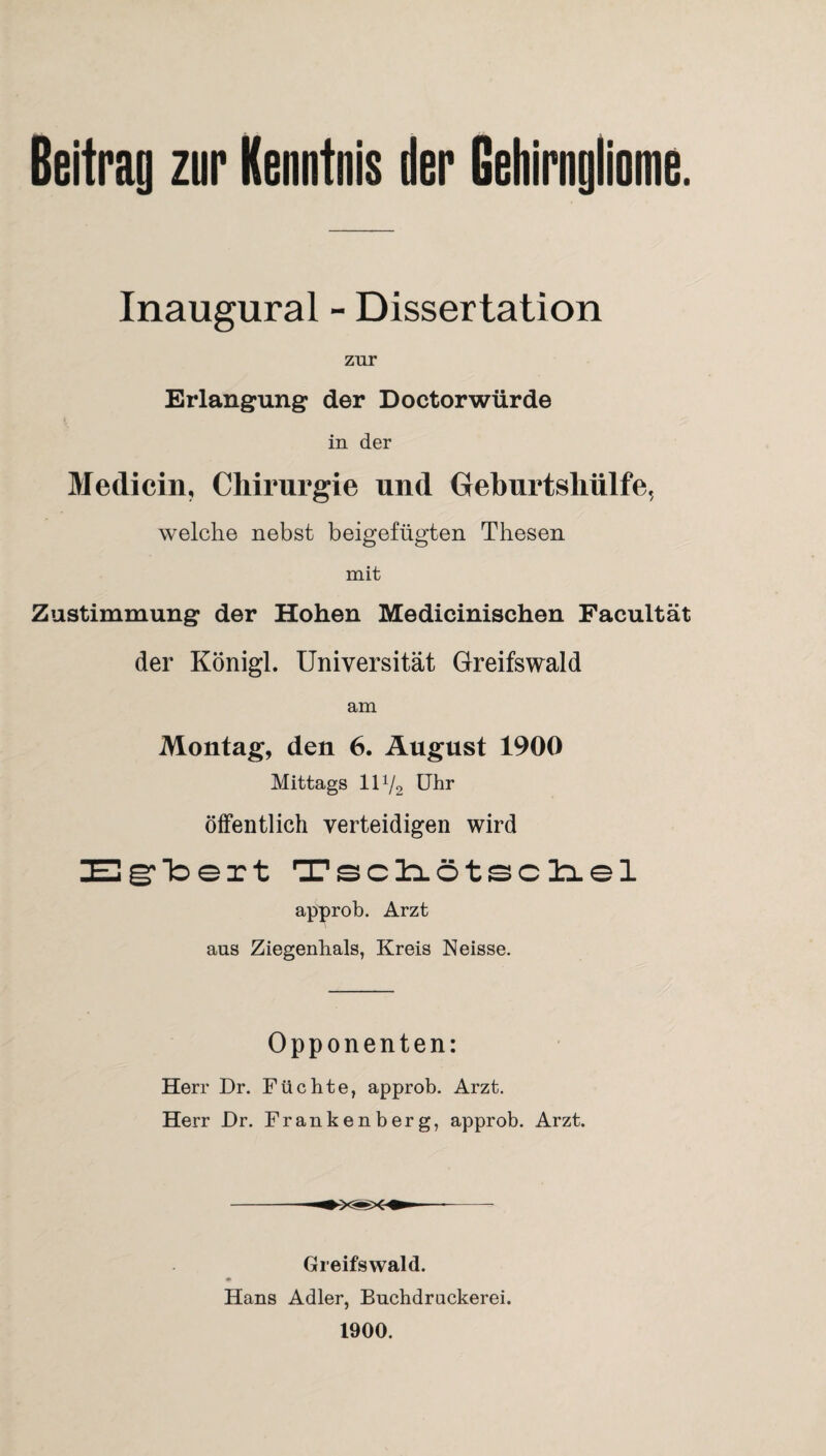 Beitrag zur Kenntnis der Gehirngliome. Inaugural - Dissertation zur Erlangung der Doctorwürde in der Medicin, Chirurgie und Gehurtshülfe, welche nebst beigefügten Thesen mit Zustimmung der Hohen Medicinischen Facultät der Königl. Universität Greifswald am Montag, den 6. August 1900 Mittags 111/2 Uhr öffentlich verteidigen wird ZEgrloert Tscliötscliel approb. Arzt aus Ziegenhals, Kreis Neisse. Opponenten: Herr Dr. Füchte, approb. Arzt. Herr Dr. Frankenberg, approb. Arzt. Greifswald. Hans Adler, Buchdrackeren 1900.