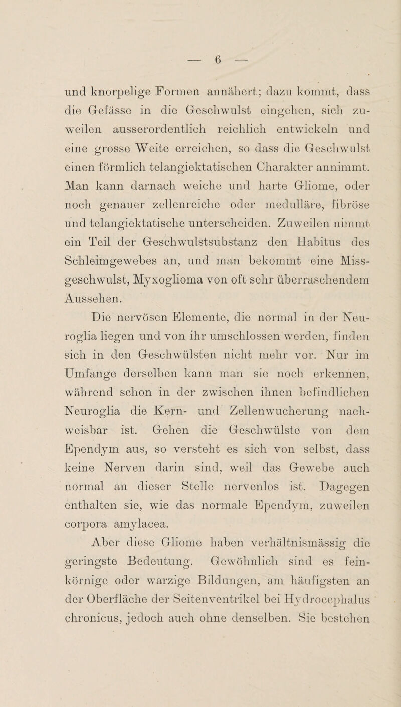 und knorpelige Formen annäliert; dazu kommt, dass die Gefässe in die Geschwulst eingehen, sich zu¬ weilen ausserordentlich reichlich entwickeln und eine grosse Weite erreichen, so dass die Geschwulst einen förmlich telangiektatischen Charakter annimmt. Man kann darnach weiche und harte Gliome, oder noch genauer zellenreiche oder medulläre, fibröse und telangiektatische unterscheiden. Zuweilen nimmt ein Teil der Geschwulstsubstanz den Habitus des Schleimgewebes an, und man bekommt eine Miss¬ geschwulst, Myxoglioma von oft sehr überraschendem Aussehen. Die nervösen Elemente, die normal in der Neu- roglia liegen und von ihr umschlossen werden, finden sich in den Geschwülsten nicht mehr vor. Nur im Umfange derselben kann man sie noch erkennen, während schon in der zwischen ihnen befindlichen Neuroglia die Kern- und Zellenwucherung nach¬ weisbar ist. Gehen die Geschwülste von dem Ependym aus, so versteht es sich von selbst, dass keine Nerven darin sind, weil das Gewebe auch normal an dieser Stelle nervenlos ist. Dagegen enthalten sie, wie das normale Ependym, zuweilen corpora amylacea. Aber diese Gliome haben verhältnismässig die geringste Bedeutung. Gewöhnlich sind es fein¬ körnige oder warzige Bildungen, am häufigsten an der Oberfläche der Seitenventrikel bei Hydrocephalus chronicus, jedoch auch ohne denselben. Sie bestehen