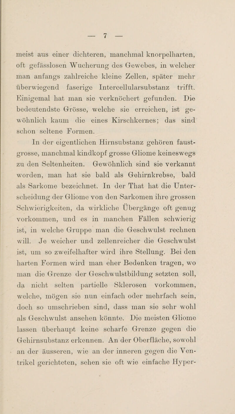 meist aus einer dichteren, manchmal knorpelharten, oft gefässlosen Wucherung des Gewebes, in welcher man anfangs zahlreiche kleine Zellen, später mehr überwiegend faserige Intercellularsubstanz trifft. Einigemal hat man sie verknöchert gefunden. Die bedeutendste Grösse, welche sie erreichen, ist ge¬ wöhnlich kaum die eines Kirschkernes; das sind schon seltene Formen. In der eigentlichen Hirnsubstanz gehören faust¬ grosse, manchmal kindkopf grosse Gliome keineswegs zu den Seltenheiten. Gewöhnlich sind sie verkannt worden, man hat sie bald als Gehirnkrebse, bald als Sarkome bezeichnet. In der That hat die Unter¬ scheidung der Gliome von den Sarkomen ihre grossen Schwierigkeiten, da wirkliche Übergänge oft genug Vorkommen, und es in manchen Fällen schwierig ist, in welche Gruppe man die Geschwulst rechnen will. Je weicher und zellenreicher die Geschwulst ist, um so zweifelhafter wird ihre Stellung. Bei den harten Formen wird man eher Bedenken tragen, wo man die Grenze der Geschwulstbildung setzten soll, da nicht selten partielle Sklerosen Vorkommen, welche, mögen sie nun einfach oder mehrfach sein, doch so umschrieben sind, dass man sie sehr wohl als Geschwulst anselien könnte. Die meisten Gliome lassen überhaupt keine scharfe Grenze gegen die Gehirnsubstanz erkennen. An der Oberfläche, sowohl an der äusseren, wie an der inneren gegen die Ven¬ trikel gerichteten, sehen sie oft wie einfache Hyper-