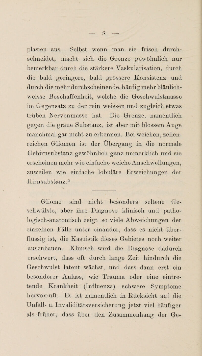 plasien aus. Selbst wenn man sie frisch durch¬ schneidet, macht sich die Grenze gewöhnlich nur bemerkbar durch die stärkere Vaskularisation, durch die bald geringere, bald grössere Konsistenz und durch die mehr durchscheinende, häufig mehr bläulich- weisse Beschaffenheit, welche die Geschwulstmasse im Gegensatz zu der rein weissen und zugleich etwas trüben Nervenmasse hat. Die Grenze, namentlich gegen die graue Substanz, ist aber mit blossem Auge manchmal gar nicht zu erkennen. Bei weichen, zellen¬ reichen Gliomen ist der Übergang in die normale Gehirnsubstanz gewöhnlich ganz unmerklich und sie erscheinen mehr wie einfache weiche Anschwellungen, zuweilen wie einfache lobuläre Erweichungen der Hirnsubstanz.“ Gliome sind nicht besonders seltene Ge¬ schwülste, aber ihre Diagnose klinisch und patho¬ logisch-anatomisch zeigt so viele Abweichungen der einzelnen Fähe unter einander, dass es nicht über¬ flüssig ist, die Kasuistik dieses Gebietes noch weiter auszubauen. Klinisch wird die Diagnose dadurch erschwert, dass oft durch lange Zeit hindurch die Geschwulst latent wächst, und dass dann erst ein besonderer Anlass, wie Trauma oder eine eintre¬ tende Krankheit (Influenza) schwere Symptome hervorruft. Es ist namentlich in Rücksicht auf die Unfall- u. Invaliditätsversicherung jetzt viel häufiger als früher, dass über den Zusammenhang der Ge-