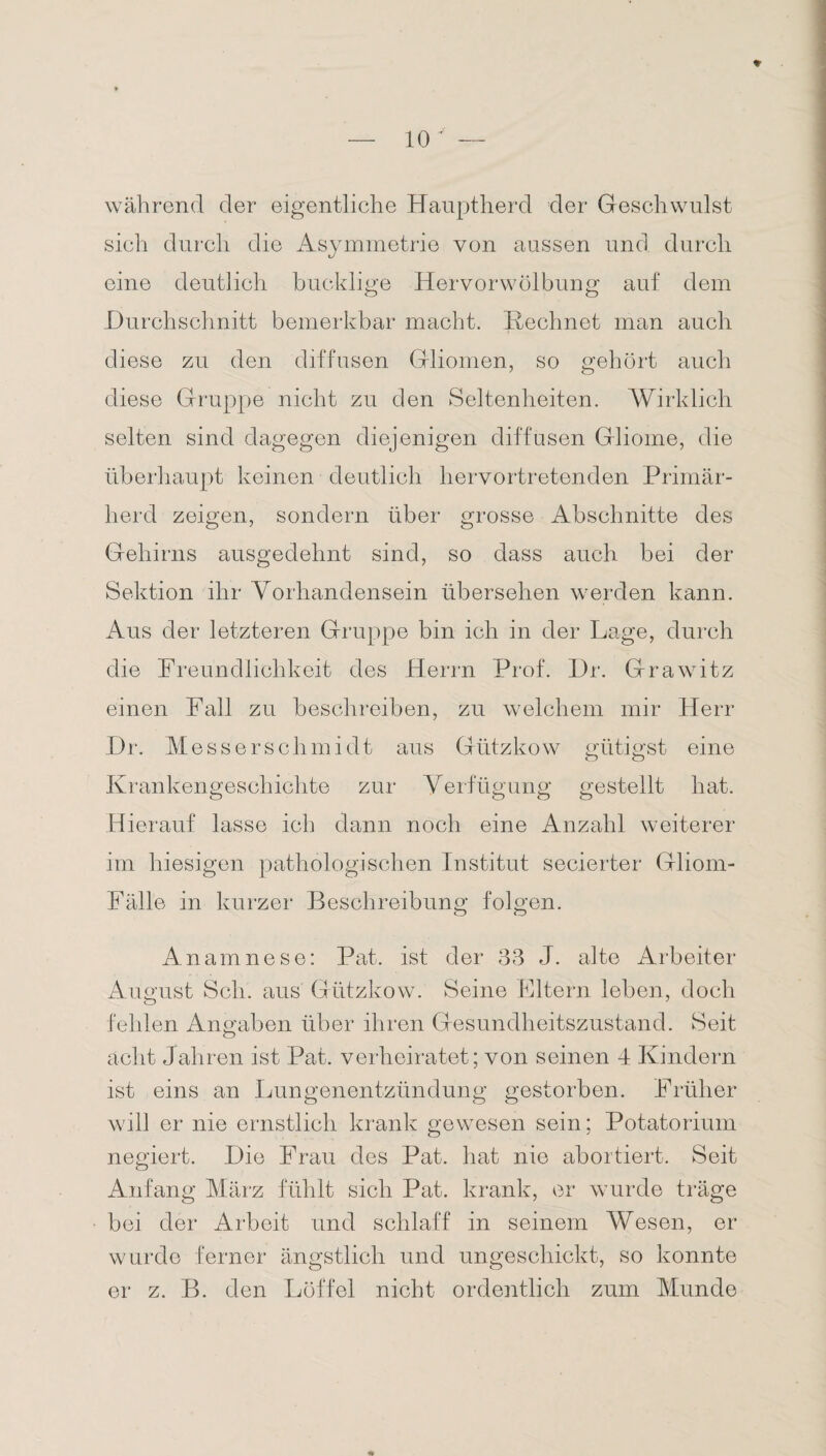 ♦ während der eigentliche Hauptherd der Geschwulst sich durch die Asymmetrie von aussen und durch eine deutlich bucklige Hervorwölbung auf dem Durchschnitt bemerkbar macht. Rechnet man auch diese zu den diffusen Gliomen, so gehört auch diese Gruppe nicht zu den Seltenheiten. Wirklich selten sind dagegen diejenigen diffusen Gliome, die überhaupt keinen deutlich hervortretenden Primär¬ herd zeigen, sondern über grosse Abschnitte des Gehirns ausgedehnt sind, so dass auch bei der Sektion ihr Vorhandensein übersehen werden kann. Aus der letzteren Gruppe bin ich in der Lage, durch die Freundlichkeit des Herrn Prof. Dr. Grawitz einen Fall zu beschreiben, zu welchem mir Herr Dr. Messerschmidt aus Gützkow gütigst eine Krankengeschichte zur Verfügung gestellt hat. Hierauf lasse ich dann noch eine Anzahl weiterer im hiesigen pathologischen Institut secierter Gliom- Fälle in kurzer Beschreibung folgen. Anamnese: Pat. ist der 33 J. alte Arbeiter August Sch. aus Gützkow. Seine Eltern leben, doch fehlen Angaben über ihren Gesundheitszustand. Seit acht Jahren ist Pat. verheiratet; von seinen 4 Kindern ist eins an Lungenentzündung gestorben. Früher will er nie ernstlich krank gewesen sein; Potatorium negiert. Die Frau des Pat. hat nie abortiert. Seit Anfang März fühlt sich Pat. krank, er wurde träge bei der Arbeit und schlaff in seinem Wesen, er wurde ferner ängstlich und ungeschickt, so konnte er z. B. den Löffel nicht ordentlich zum Munde