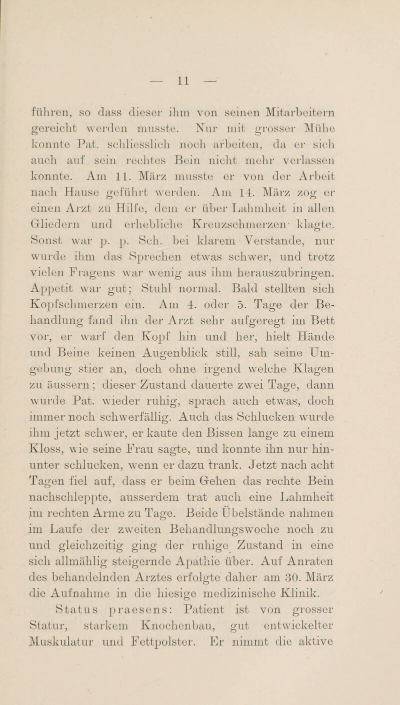 führen, so dass dieser ihm von seinen Mitarbeitern gereicht werden musste. Nur mit grosser Mühe konnte Pat. schliesslich noch arbeiten, da er sich auch auf sein rechtes Bein nicht mehr verlassen konnte. Am 11. März musste er von der Arbeit nach Hause geführt werden. Am 14. März zog er einen Arzt zu Hilfe, dem er über’ Lahmheit in allen Gliedern und erhebliche Kreuzschmerzen* klagte. Sonst war p. p. Sch. bei klarem Verstände, nur wurde ihm das Sprechen etwas schwer, und trotz vielen Fragens war wenig aus ihm herauszubringen. Appetit war gut; Stuhl normal. Bald stellten sich Kopfschmerzen ein. Am 4. oder 5. Tage der Be¬ handlung fand ihn der Arzt sehr aufgeregt im Bett vor, er warf den Kopf hin und her, hielt Hände und Beine keinen Augenblick still, sah seine Um¬ gebung stier an, doch ohne irgend welche Klagen zu äussern; dieser Zustand dauerte zwei Tage, dann wurde Pat. wieder ruhig, sprach auch etwas, doch immer noch schwerfällig. Auch das Schlucken wurde ihm jetzt schwer, er kaute den Bissen lange zu einem Kloss, wie seine Frau sagte, und konnte ihn nur hin¬ unter schlucken, wenn er dazu trank. Jetzt nach acht Tagen fiel auf, dass er beim Gehen das rechte Bein nachschleppte, ausserdem trat auch eine Lahmheit im rechten Arme zu Tage. Beide Übelstände nahmen im Laufe der zweiten Behandlungswoche nocli zu und gleichzeitig ging der ruhige Zustand in eine sich allmählig steigernde Apathie über. Auf Anraten des behandelnden Arztes erfolgte daher am 30. März die Aufnahme in die hiesige medizinische Klinik. Status praesens: Patient ist von grosser Statur, starkem Knochenbau, gut entwickelter Muskulatur und Fettpolster. Er nimmt die aktive