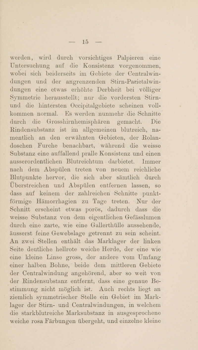 werden, wird durch vorsichtiges Palpieren eine Untersuchung auf die Konsistenz vorgenommen, wobei sich beiderseits im Gebiete der Centralwin¬ dungen und der angrenzenden Stirn-Parietalwin¬ dungen eine etwas erhöhte Derbheit bei völliger Symmetrie herausstellt; nur die vordersten Stirn- und die hintersten Occipitalgebiete scheinen voll¬ kommen normal. Es werden nunmehr die Schnitte durch die Grosshirnhemisphären gemacht. Die Rinden Substanz ist im allgemeinen blutreich, na¬ mentlich an den erwähnten Gebieten, der Rolan- doschen Furche benachbart, während die weisse Substanz eine auffallend pralle Konsistenz und einen ausserordentlichen Blutreichtum darbietet. Immer nach dem Abspülen treten von neuem reichliche Blutpunkte hervor, die sich aber sämtlich durch Überstreichen und Abspülen entfernen lassen, so dass auf keinem der zahlreichen Schnitte punkt¬ förmige Hämorrhagien zu Tage treten. Nur der Schnitt erscheint etwas porös, dadurch dass die weisse Substanz von dem eigentlichen Gefässlumen durch eine zarte, wie eine Gallerthülle aussehende, äusserst feine Gewebslage getrennt zu sein scheint. An zwei Stellen enthält das Marklager der linken Seite deutliche hellrote weiche Herde, der eine wie eine kleine Linse gross, der andere vom Umfang einer halben Bohne, beide dem mittleren Gebiete der Centralwindung angehörend, aber so weit von der Rindensubstanz entfernt, dass eine genaue Be¬ stimmung nicht möglich ist. Auch rechts liegt an ziemlich symmetrischer Stelle ein Gebiet im Mark¬ lager der Stirn- und Centralwindungen, in welchem die starkblutreiche Marksubstanz in ausgesprochene weiche rosa Färbungen übergeht, und einzelne kleine