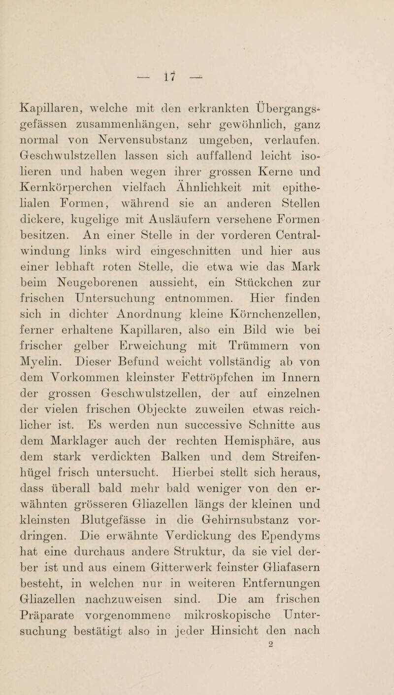 Kapillaren, welche mit den erkrankten Übergangs- gefässen Zusammenhängen, sehr gewöhnlich, ganz normal von Nervensubstanz umgehen, verlaufen. Geschwulstzellen lassen sich auffallend leicht iso¬ lieren und haben wegen ihrer grossen Kerne und Kernkörperchen vielfach Ähnlichkeit mit epithe¬ lialen Formen, während sie an anderen Stellen dickere, kugelige mit Ausläufern versehene Formen besitzen. An einer Stelle in der vorderen Central¬ windung links wird eingeschnitten und hier aus einer lebhaft roten Stelle, die etwa wie das Mark beim Neugeborenen aussieht, ein Stückchen zur frischen Untersuchung entnommen. Hier finden sich in dichter Anordnung kleine Körnchenzellen, ferner erhaltene Kapillaren, also ein Bild wie bei frischer gelber Erweichung mit Trümmern von Myelin. Dieser Befund weicht vollständig ab von dem Vorkommen kleinster Fettröpfchen im Innern der grossen Geschwulstzellen, der auf einzelnen der vielen frischen Objeckte zuweilen etwas reich¬ licher ist. Es wrerden nun successive Schnitte aus dem Marklager auch der rechten Hemisphäre, aus dem stark verdickten Balken und dem Streifen¬ hügel frisch untersucht. Hierbei stellt sich heraus, dass überall bald mehr bald weniger von den er¬ wähnten grösseren Gliazellen längs der kleinen und kleinsten Blutgefässe in die Gehirnsubstanz Vor¬ dringen. Die erwähnte Verdickung des Ependyms hat eine durchaus andere Struktur, da sie viel der¬ ber ist und aus einem Gitter werk feinster Gliafasern besteht, in welchen nur in weiteren Entfernungen Gliazellen nachzuweisen sind. Die am frischen Präparate vorgenommene mikroskopische Unter¬ suchung bestätigt also in jeder Hinsicht den nach 2