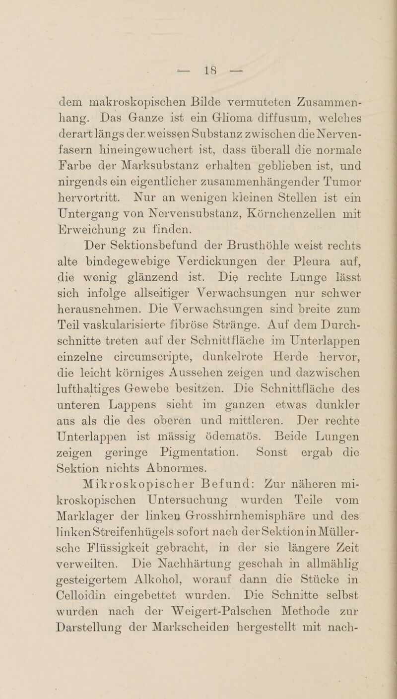 dem makroskopischen Bilde vermuteten Zusammen¬ hang. Das Ganze ist ein Glioma diffusum, welches derart längs der. weissen Substanz zwischen die Nerven¬ fasern hineingewuchert ist, dass überall die normale Farbe der Marksubstanz erhalten geblieben ist, und nirgends ein eigentlicher zusammenhängender Tumor hervortritt. Nur an wenigen kleinen Stellen ist ein Untergang von Nervensubstanz, Körnchenzellen mit Erweichung zu finden. Der Sektionsbefund der Brusthöhle weist rechts alte bindegewebige Verdickungen der Pleura auf, die wenig glänzend ist. Di$ rechte Lunge lässt sich infolge allseitiger Verwachsungen nur schwer herausnehmen. Die Verwachsungen sind breite zum Teil vaskularisierte fibröse Stränge. Auf dem Durch¬ schnitte treten auf der Schnittfläche im Unterlappen einzelne circumscripte, dunkelrote Herde hervor, die leicht körniges Aussehen zeigen und dazwischen lufthaltiges Gewebe besitzen. Die Schnittfläche des unteren Lappens sieht im ganzen etwas dunkler aus als die des oberen und mittleren. Der rechte Unterlappen ist mässig ödematös. Beide Lungen zeigen geringe Pigmentation. Sonst ergab die Sektion nichts Abnormes. Mikroskopischer Befund: Zur näheren mi¬ kroskopischen Untersuchung wurden Teile vom Marklager der linken Grosshirnhemisphäre und des linken Streifenhügels sofort nach der Sektion in Müller- sche Flüssigkeit gebracht, in der sio längere Zeit verweilten. Die Nachhärtung geschah in allmählig gesteigertem Alkohol, worauf dann die Stücke in Celloidin eingebettet wurden. Die Schnitte selbst wurden nach der Weigert-Palsclien Methode zur Darstellung der Markscheiden hergestellt mit nach-