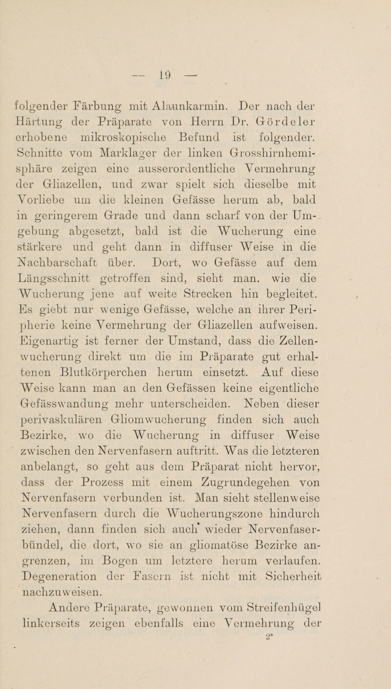 folgender Färbung mit Alaunkarmin. Der nach der Härtung der Präparate von Herrn Dr. Gördeier erhobene mikroskopische Befund ist folgender. Schnitte vom Marklager der linken Grosshirnhemi- Sphäre zeigen eine ausserordentliche Vermehrung der Gliazellen, und zwar spielt sich dieselbe mit Vorliebe um die kleinen Gefässe herum ab, bald in geringerem Grade und dann scharf von der Um¬ gebung abgesetzt, bald ist die Wucherung eine stärkere und geht dann in diffuser Weise in die Nachbarschaft über. Dort, wo Gefässe auf dem Längsschnitt getroffen sind, sieht man. wie die Wucherung jene auf weite Strecken hin begleitet. Es giebt nur wenige Gefässe, welche an ihrer Peri¬ pherie keine Vermehrung der Gliazellen auf weisen. Eigenartig ist ferner der Umstand, dass die Zellen¬ wucherung direkt um die im Präparate gut erhal¬ tenen Blutkörperchen herum einsetzt. Auf diese Weise kann man an den Gefässen keine eigentliche Gefässwandung mehr unterscheiden. Neben dieser perivaskulären Gliom Wucherung finden sich auch Bezirke, wo die Wucherung in diffuser Weise zwischen den Nervenfasern auftritt. Was die letzteren anbelangt, so geht aus dem Präparat nicht hervor, dass der Prozess mit einem Zugrundegehen von Nervenfasern verbunden ist. Man sieht stellenweise Nervenfasern durch die Wucherungszone hindurch ziehen, dann finden sich auch wieder Nervenfaser¬ bündel, die dort, wo sie an gliomatöse Bezirke an¬ grenzen, im Bogen um letztere herum verlaufen. Degeneration der Fasern ist nicht mit Sicherheit nachzu weisen. Andere Präparate, gewonnen vom Streifenhügel linkerseits zeigen ebenfalls eine Vermehrung der 2*