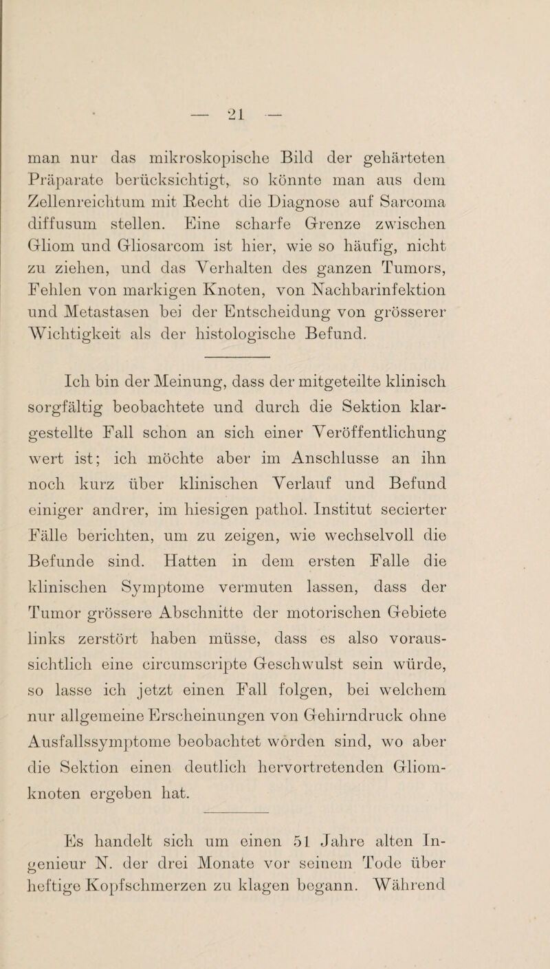 man nur das mikroskopische Bild der gehärteten Präparate berücksichtigt, so könnte man aus dem Zellenreichtum mit liecht die Diagnose auf Sarcoma diffusum stellen. Eine scharfe Grenze zwischen Gliom und Gliosarcom ist hier, wie so häufig, nicht zu ziehen, und das Verhalten des ganzen Tumors, Fehlen von markigen Knoten, von Nachbarinfektion und Metastasen bei der Entscheidung von grösserer Wichtigkeit als der histologische Befund. Ich bin der Meinung, dass der mitgeteilte klinisch sorgfältig beobachtete und durch die Sektion klar¬ gestellte Fall schon an sich einer Veröffentlichung wert ist; ich möchte aber im Anschlüsse an ihn noch kurz über klinischen Verlauf und Befund einiger andrer, im hiesigen patliol. Institut secierter Fälle berichten, um zu zeigen, wie wechselvoll die Befunde sind. Hatten in dem ersten Falle die klinischen Symptome vermuten lassen, dass der Tumor grössere Abschnitte der motorischen Gebiete links zerstört haben müsse, dass es also voraus¬ sichtlich eine circumscripte Geschwulst sein würde, so lasse ich jetzt einen Fall folgen, bei welchem nur allgemeine Erscheinungen von Gehirndruck ohne Ausfallssymptome beobachtet worden sind, wo aber die Sektion einen deutlich hervortretenden Gliom¬ knoten ergeben hat. Fs handelt sich um einen 51 Jahre alten In¬ genieur N. der drei Monate vor seinem Tode über O heftige Kopfschmerzen zu klagen begann. Während