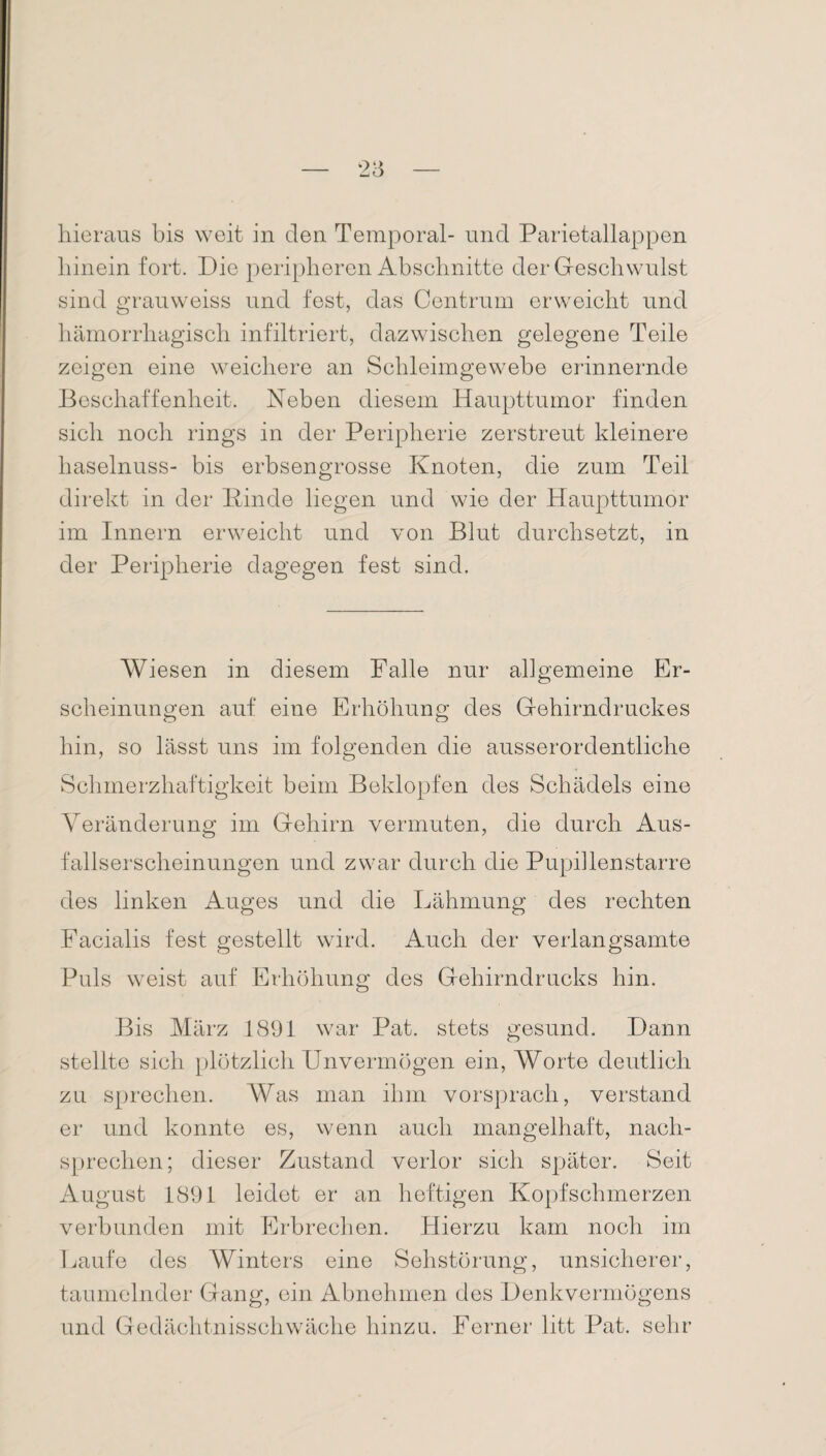 hieraus bis weit in den Temporal- und Parietallappen hinein fort. Die peripheren Abschnitte der Geschwulst sind grauweiss und fest, das Centrum erweicht und hämorrhagisch infiltriert, dazwischen gelegene Teile zeigen eine weichere an Schleimgewebe erinnernde Beschaffenheit. Neben diesem Haupttumor finden sich noch rings in der Peripherie zerstreut kleinere haselnuss- bis erbsengrosse Knoten, die zum Teil direkt in der Kinde liegen und wie der Haupttumor im Innern erweicht und von Blut durchsetzt, in der Peripherie dagegen fest sind. Wiesen in diesem Falle nur allgemeine Er¬ scheinungen auf eine Erhöhung des Gehirndruckes hin, so lässt uns im folgenden die ausserordentliche Schmerzhaftigkeit beim Beklopfen des Schädels eine Veränderung im Gehirn vermuten, die durch Aus¬ fallserscheinungen und zwar durch die Pupillenstarre des linken Auges und die Lähmung des rechten Facialis fest gestellt wird. Auch der verlangsamte Puls weist auf Erhöhung des Gehirndrucks hin. Bis März 1891 war Pat. stets gesund. Dann stellte sich plötzlich Unvermögen ein, Worte deutlich zu sprechen. Was man ihm vorsprach, verstand er und konnte es, wenn auch mangelhaft, nach¬ sprechen; dieser Zustand verlor sich später. Seit August 1891 leidet er an heftigen Kopfschmerzen verbunden mit Erbrechen. Hierzu kam noch im Laufe des Winters eine Sehstörung, unsicherer, taumelnder Gang, ein Abnehmen des Denkvermögens und Gedächtnisschwäche hinzu. Ferner litt Pat. sehr