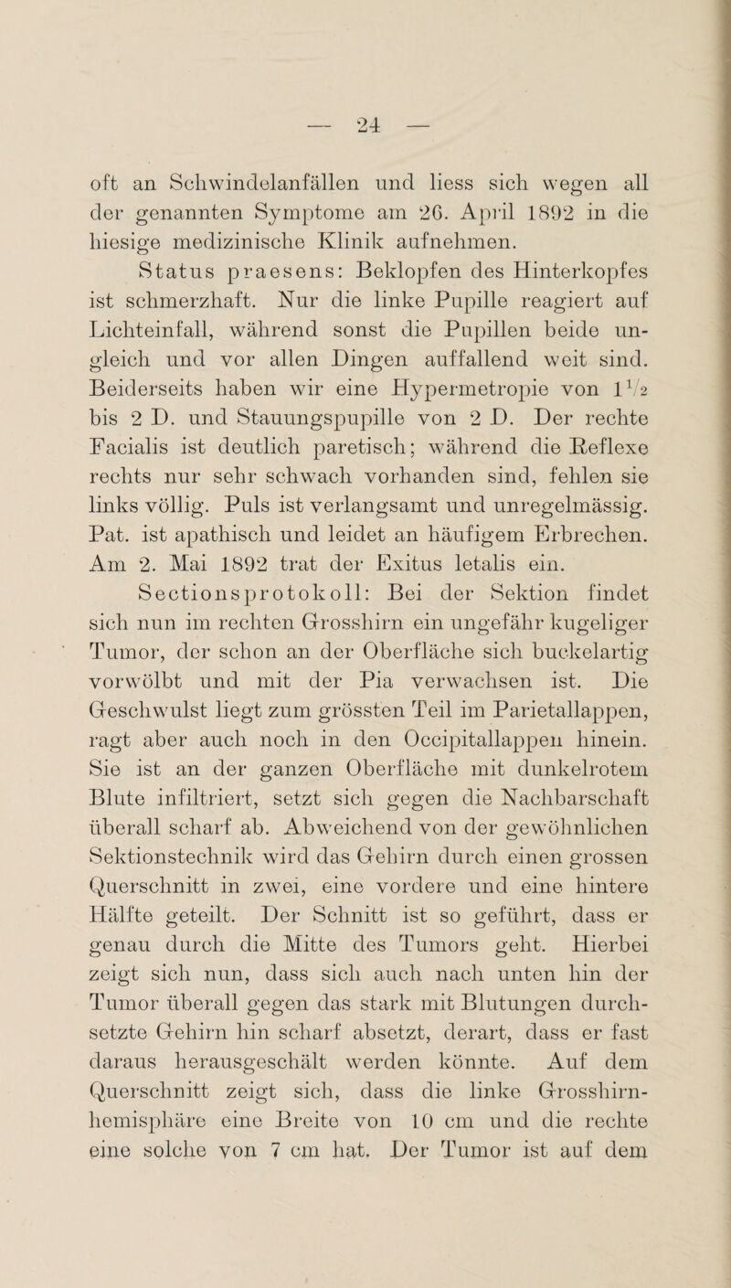 oft an Soliwindelanfallen und liess sich wegen all der genannten Symptome am 26. April 1892 in die hiesige medizinische Klinik aufnehmen. Status praesens: Beklopfen des Hinterkopfes ist schmerzhaft. Nur die linke Pupille reagiert auf Lichteinfall, während sonst die Pupillen beide un¬ gleich und vor allen Hingen auffallend weit sind. Beiderseits haben wir eine Hypermetropie von IV2 bis 2 D. und Stauungspupille von 2 H. Her rechte Facialis ist deutlich paretisch; während die Reflexe rechts nur sehr schwach vorhanden sind, fehlen sie links völlig. Puls ist verlangsamt und unregelmässig. Pat. ist apathisch und leidet an häufigem Erbrechen. Am 2. Mai 1892 trat der Exitus letalis ein. Sectionsprotokoll: Bei der Sektion findet sich nun im rechten Grosshirn ein ungefähr kugeliger Tumor, der schon an der Oberfläche sich buckelartig vorwölbt und mit der Pia verwachsen ist. Hie Geschwulst liegt zum grössten Teil im Parietallappen, ragt aber auch noch in den Occipitallappen hinein. Sie ist an der ganzen Oberfläche mit dunkelrotem Blute infiltriert, setzt sich gegen die Nachbarschaft überall scharf ab. Abweichend von der gewöhnlichen Sektionstechnik wird das Gehirn durch einen grossen Querschnitt in zwei, eine vordere und eine hintere Hälfte geteilt. Her Schnitt ist so geführt, dass er genau durch die Mitte des Tumors geht. Hierbei zeigt sich nun, dass sich auch nach unten hin der Tumor überall gegen das stark mit Blutungen durch¬ setzte Gehirn hin scharf absetzt, derart, dass er fast daraus herausgeschält werden könnte. Auf dem Querschnitt zeigt sich, dass die linke Grosshirn¬ hemisphäre eine Breite von 10 cm und die rechte eine solche von 7 cm hat. Her Tumor ist auf dem