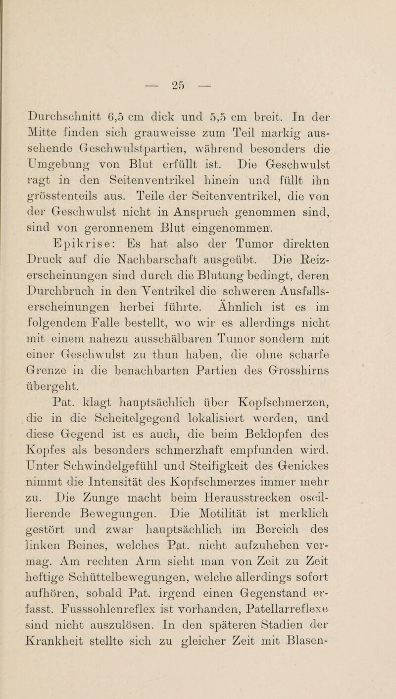 Durchschnitt 6,5 cm dick und 5,5 cm breit. In der Mitte finden sich grauweisse zum Teil markig aus¬ sehende Geschwulstpartien, während besonders die von Blut erfüllt ist. Die Geschwulst in den Seitenventrikel hinein und füllt ihn grösstenteils aus. Teile der Seitenventrikel, die von der Geschwulst nicht in Anspruch genommen sind, sind von geronnenem Blut eingenommen. Umgebung ragt Epikrise: Es hat also der Tumor direkten Druck auf die Nachbarschaft ausgeübt. Die Beiz¬ erscheinungen sind durch die Blutung bedingt, deren Durchbruch in den Ventrikel die schweren Ausfalls¬ erscheinungen herbei führte. Ähnlich ist es im folgendem Falle bestellt, wo wir es allerdings nicht mit einem nahezu ausschälbaren Tumor sondern mit einer Geschwulst zu thun haben, die ohne scharfe Grenze in die benachbarten Partien des Grosshirns übergeht. Pat. klagt hauptsächlich über Kopfschmerzen, die in die Scheitelgegend lokalisiert werden, und diese Gegend ist es auch, die beim Beklopfen des Kopfes als besonders schmerzhaft empfunden wird. Unter Schwdndelgefühl und Steifigkeit des Genickes nimmt die Intensität des Kopfschmerzes immer mehr zu. Die Zunge macht beim Herausstrecken oscil- lierende Bewegungen. Die Motilität ist merklich gestört und zwar hauptsächlich im Bereich des linken Beines, welches Pat. nicht aufzuheben ver¬ mag. Am rechten Arm sieht man von Zeit zu Zeit heftige Schüttelbewegungen, welche allerdings sofort auf hören, sobald Pat. irgend einen Gegenstand er¬ fasst. Fusssohlenreflex ist vorhanden, Patellarreflexe sind nicht auszulösen. In den späteren Stadien der Krankheit stellte sich zu gleicher Zeit mit Blasen-