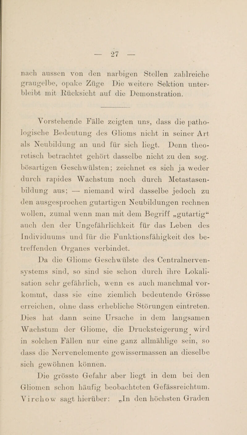 nach aussen von den narbigen Stellen zahlreiche graugelbe, opake Züge Die weitere Sektion unter¬ bleibt mit Rücksicht auf die Demonstration. Vorstehende Fälle zeigten uns, dass die patho¬ logische Bedeutung des Glioms nicht in seiner Art als Neubildung an und für sich liegt. Denn theo¬ retisch betrachtet gehört dasselbe nicht zu den sog. bösartigen Geschwülsten; zeichnet es sich ja weder durch rapides Wachstum noch durch Metastasen¬ bildung aus; — niemand wird dasselbe jedoch zu den ausgesprochen gutartigen Neubildungen rechnen wollen, zumal wenn man mit dem Begriff „gutartig“ auch den der Ungefährlichkeit für das Leben des Individuums und für die Funktionsfähigkeit des be¬ treffenden Organes verbindet. Da die Gliome Geschwülste des Centralnerven¬ systems sind, so sind sie schon durch ihre Lokali¬ sation sehr gefährlich, wenn es auch manchmal vor¬ kommt, dass sie eine ziemlich bedeutende Grösse erreichen, ohne dass erhebliche Störungen eintreten. Dies hat dann seine Ursache in dem langsamen Wachstum der Gliome, die Drucksteigerung wird in solchen Fällen nur eine ganz allmählige sein, so dass die Nervenelemente gewissermassen an dieselbe sich gewöhnen können. Die grösste Gefahr aber liegt in dem bei den Gliomen schon häufig beobachteten Gefässreichtum. Vircliow sagt hierüber: „In den höchsten Graden