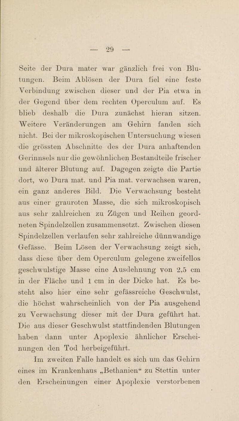 Seite der Dura mater war gänzlich frei von Blu¬ tungen. Beim Ablösen der Dura fiel eine feste Verbindung zwischen dieser und der Pia etwa in der Gegend über dem rechten Operculum auf. Es blieb deshalb die Dura zunächst hieran sitzen. Weitere Veränderungen am Gehirn fanden sich nicht. Bei der mikroskopischen Untersuchung wiesen die grössten Abschnitte des der Dura anhaftenden Gerinnsels nur die gewöhnlichen Bestandteile frischer und älterer Blutung auf. Dagegen zeigte die Partie dort, wo Dura mat. und Pia mat. verwachsen waren, ein ganz anderes Bild. Die Verwachsung besteht aus einer grauroten Masse, die sich mikroskopisch aus sehr zahlreichen zu Zügen und Reihen geord¬ neten Spindelzellen zusammensetzt. Zwischen diesen Spindelzellen verlaufen sehr zahlreiche dünnwandige Gefässe. Beim Lösen der Verwachsung zeigt sich, dass diese über dem Operculum gelegene zweifellos geschwulstige Masse eine Ausdehnung von 2,5 cm in der Fläche und 1 cm in der Dicke hat. Es be¬ steht also hier eine sehr gefässreiche Geschwulst, die höchst wahrscheinlich von der Pia ausgehend zu Verwachsung dieser mit der Dura geführt hat. Die aus dieser Geschwulst stattfindenden Blutungen haben dann unter Apoplexie ähnlicher Erschei¬ nungen den Tod herbeigeführt. Im zweiten Falle handelt es sich um das Gehirn eines im Krankenhaus „Bethanien“ zu Stettin unter den Erscheinungen einer Apoplexie verstorbenen