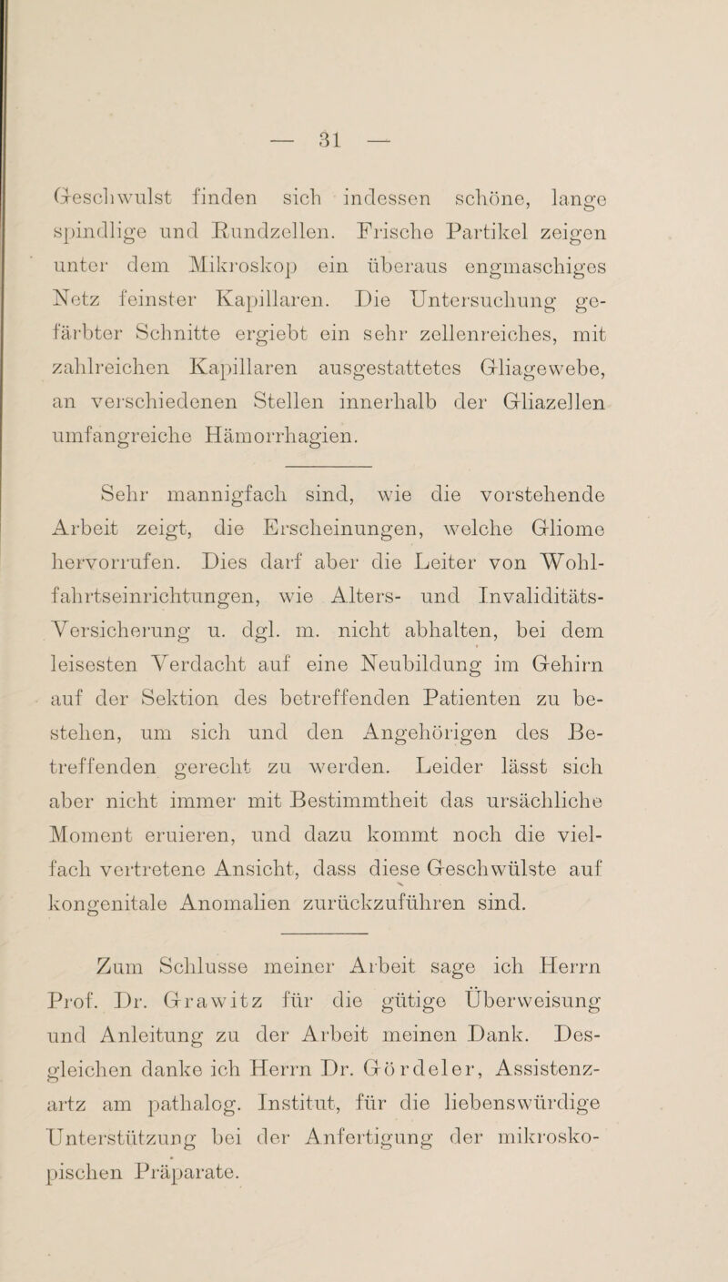 Geschwulst finden sich indessen schöne, lange spindlige und Bnndzellen. Frische Partikel zeigen unter dem Mikroskop ein überaus engmaschiges Netz feinster Kapillaren. Die Untersuchung ge¬ färbter Schnitte ergiebt ein sehr zellenreiches, mit zahlreichen Kapillaren ausgestattetes Gliagewebe, an verschiedenen Stellen innerhalb der Gliazellen umfangreiche Hämorrhagien. Sehr mannigfach sind, wie die vorstehende Arbeit zeigt, die Erscheinungen, welche Gliome hervorrufen. Dies darf aber die Leiter von Wohl¬ fahrtseinrichtungen, wie Alters- und Invaliditäts- Versicherung u. dgl. m. nicht abhalten, bei dem » leisesten Verdacht auf eine Neubildung im Gehirn auf der Sektion des betreffenden Patienten zu be¬ stehen, um sich und den Angehörigen des Be¬ treffenden gerecht zu werden. Leider lässt sich aber nicht immer mit Bestimmtheit das ursächliche Moment eruieren, und dazu kommt noch die viel¬ fach vertretene Ansicht, dass diese Geschwülste auf x kongenitale Anomalien zurückzuführen sind. o Zum Schlüsse meiner Arbeit sage ich Herrn Prof. Dr. Grawitz für die gütige Überweisung und Anleitung zu der Arbeit meinen Dank. Des¬ gleichen danke ich Herrn Dr. Gördeler, Assistenz- artz am pathalog. Institut, für die liebenswürdige Unterstützung bei der Anfertigung der mikrosko¬ pischen Präparate.