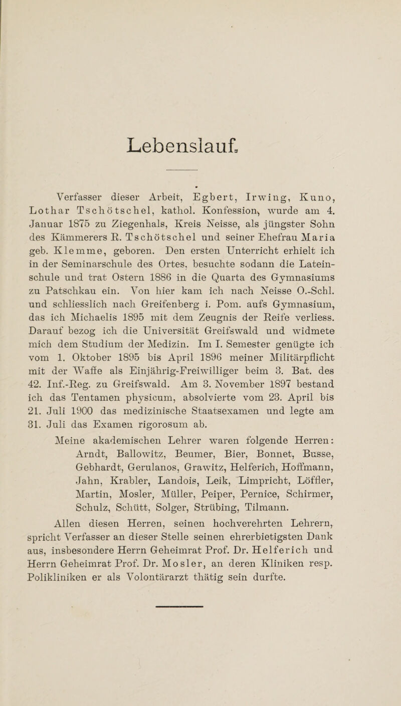 Lebenslauf, Verfasser dieser Arbeit, Egbert, Irwing, Kuno, Lothar Tschötschel, kathol. Konfession-, wurde am 4. Januar 1875 zu Ziegenhals, Kreis Neisse, als jüngster Sohn des Kämmerers R. Tschötschel und seiner Ehefrau Maria geb. Klemme, geboren. Den ersten Unterricht erhielt ich in der Seminarschule des Ortes, besuchte sodann die Latein¬ schule und trat Ostern 1886 in die Quarta des Gymnasiums zu Patschkau ein. Von hier kam ich nach Neisse O.-Schl. und schliesslich nach Greifenberg i. Pom. aufs Gymnasium, das ich Michaelis 1895 mit dem Zeugnis der Reife verliess. Darauf bezog ich die Universität Greifswald und widmete mich dem Studium der Medizin. Im I. Semester genügte ich vom 1. Oktober 1895 bis April 1896 meiner Militärpflicht mit der Waffe als Einjährig-Freiwilliger beim 3. Bat. des 42. Inf.-Reg. zu Greifswald. Am 3. November 1897 bestand ich das Tentamen physicum, absolvierte vom 23. April bis 21. Juli 1900 das medizinische Staatsexamen und legte am 31. Juli das Examen rigorosum ab. Meine akademischen Lehrer wraren folgende Herren: Arndt, Ballowitz, Beumer, Bier, Bonnet, Busse, Gebhardt, Gerulanos, Grawitz, Helferich, Hoffmann, Jahn, Krabler, Landois, Leik, Limpricht, Löffler, Martin, Mosler, Müller, Peiper, Pernice, Schirmer, Schulz, Schütt, Solger, Strübing, Tilmann. Allen diesen Herren, seinen hochverehrten Lehrern, spricht Verfasser an dieser Stelle seinen ehrerbietigsten Dank aus, insbesondere Herrn Geheimrat Prof. Dr. Helferich und Herrn Geheimrat Prof. Dr. Mosler, an deren Kliniken resp. Polikliniken er als Volontärarzt thätig sein durfte.