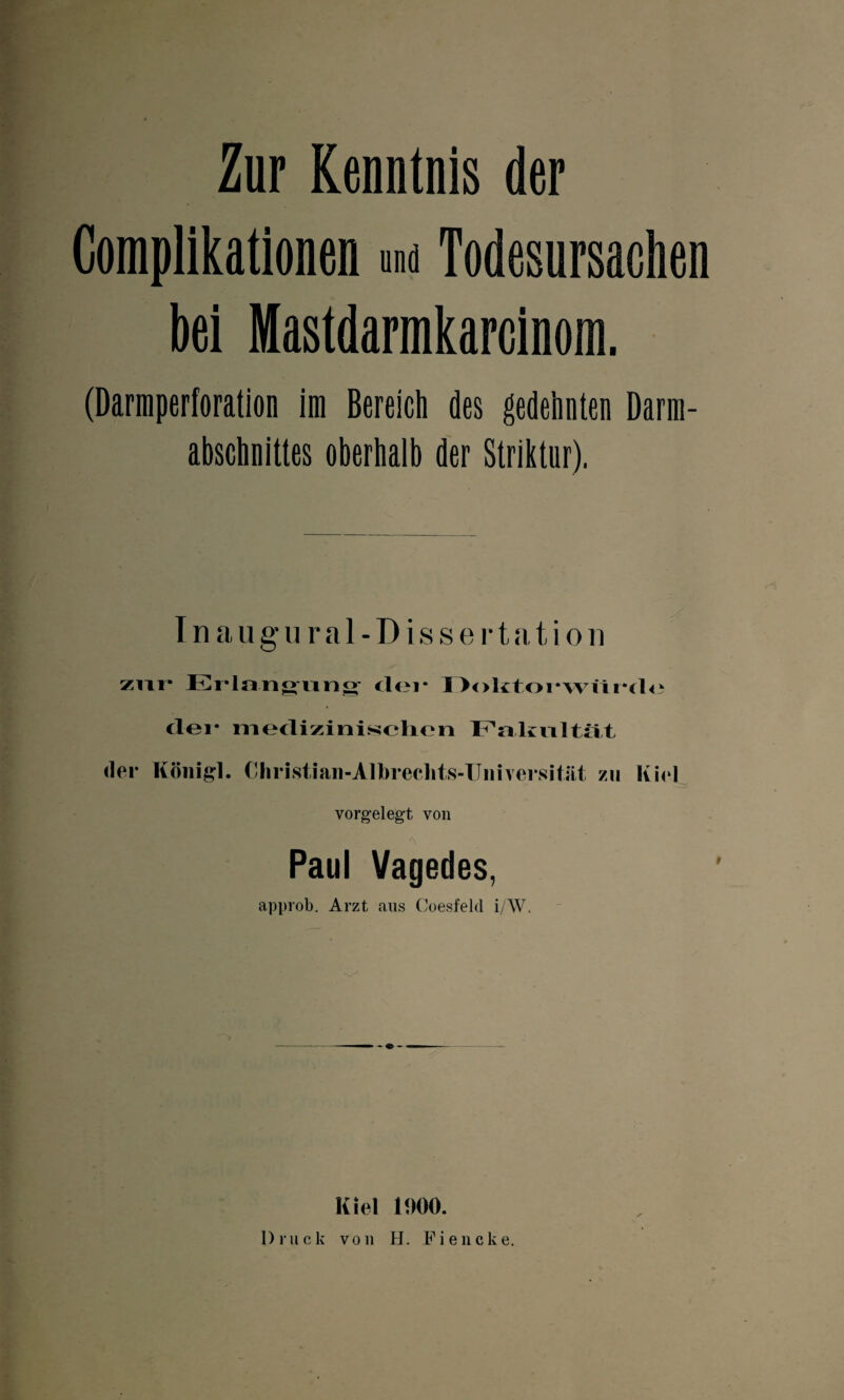 Zur Kenntnis der Complikationen und Todesursachen bei Mastdarmkarcinom. (Darraperforation im Bereich des gedehnten Darm- abschnittes oberhalb der Striktur). I n a u g u r a 1 - D i s s e r t a t i o n zur Erlangung der Doktorwürde dei* medizinischen Fakultät der König]. Christian-Albreclits-Universität zu Kiel vorgelegt von Paul Vagedes, approb. Arzt aus Coesfeld i/W. Kiel 1000. Druck von H. Fiencke.