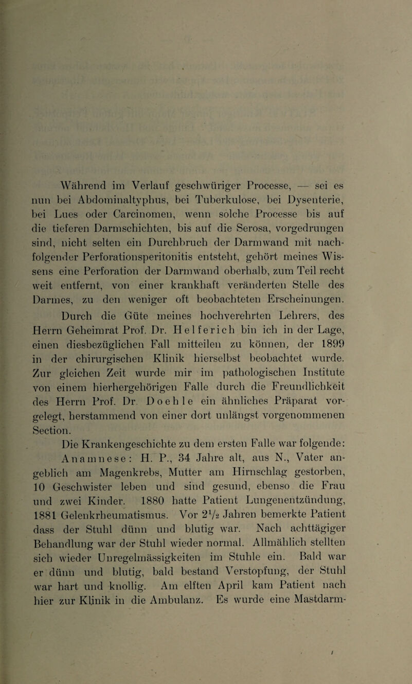 Während im Verlauf geschwüriger Processe, — sei es nun bei Abdominaltyphus, bei Tuberkulose, bei Dysenterie, bei Lues oder Carcinomen, wenn solche Processe bis auf die tieferen Darmschichten, bis auf die Serosa, vorgedrungen sind, nicht selten ein Durchbruch der Darmwand mit nach¬ folgender Perforationsperitonitis entsteht, gehört meines Wis¬ sens eine Perforation der Darmwand oberhalb, zum Teil recht weit entfernt, von einer krankhaft veränderten Stelle des Darmes, zu den weniger oft beobachteten Erscheinungen. Durch die Güte meines hochverehrten Lehrers, des Herrn Geheimrat Prof. Dr. Helferich bin ich in der Lage, einen diesbezüglichen Fall mitteilen zu können, der 1899 in der chirurgischen Klinik hierselbst beobachtet wurde. Zur gleichen Zeit wurde mir im pathologischen Institute von einem hierhergehörigen Falle durch die Freundlichkeit des Herrn Prof. Dr. D o e h 1 e ein ähnliches Präparat vor¬ gelegt, herstammend von einer dort unlängst vorgenommenen Section. Die Krankengeschichte zu dem ersten Falle war folgende: Anamnese: H. P., 34 Jahre alt, aus N., Vater an¬ geblich am Magenkrebs, Mutter am Hirnschlag gestorben, 10 Geschwister leben und sind gesund, ebenso die Frau und zwei Kinder. 1880 hatte Patient Lungenentzündung, 1881 Gelenkrheumatismus. Vor 2Va Jahren bemerkte Patient dass der Stuhl dünn und blutig war. Nach achttägiger Behandlung war der Stuhl wieder normal. Allmählich stellten sich wieder Unregelmässigkeiten im Stuhle ein. Bald war er dünn und blutig, bald bestand Verstopfung, der Stuhl war hart und knollig. Am elften April kam Patient nach hier zur Klinik in die Ambulanz. Es wurde eine Mastdarm-
