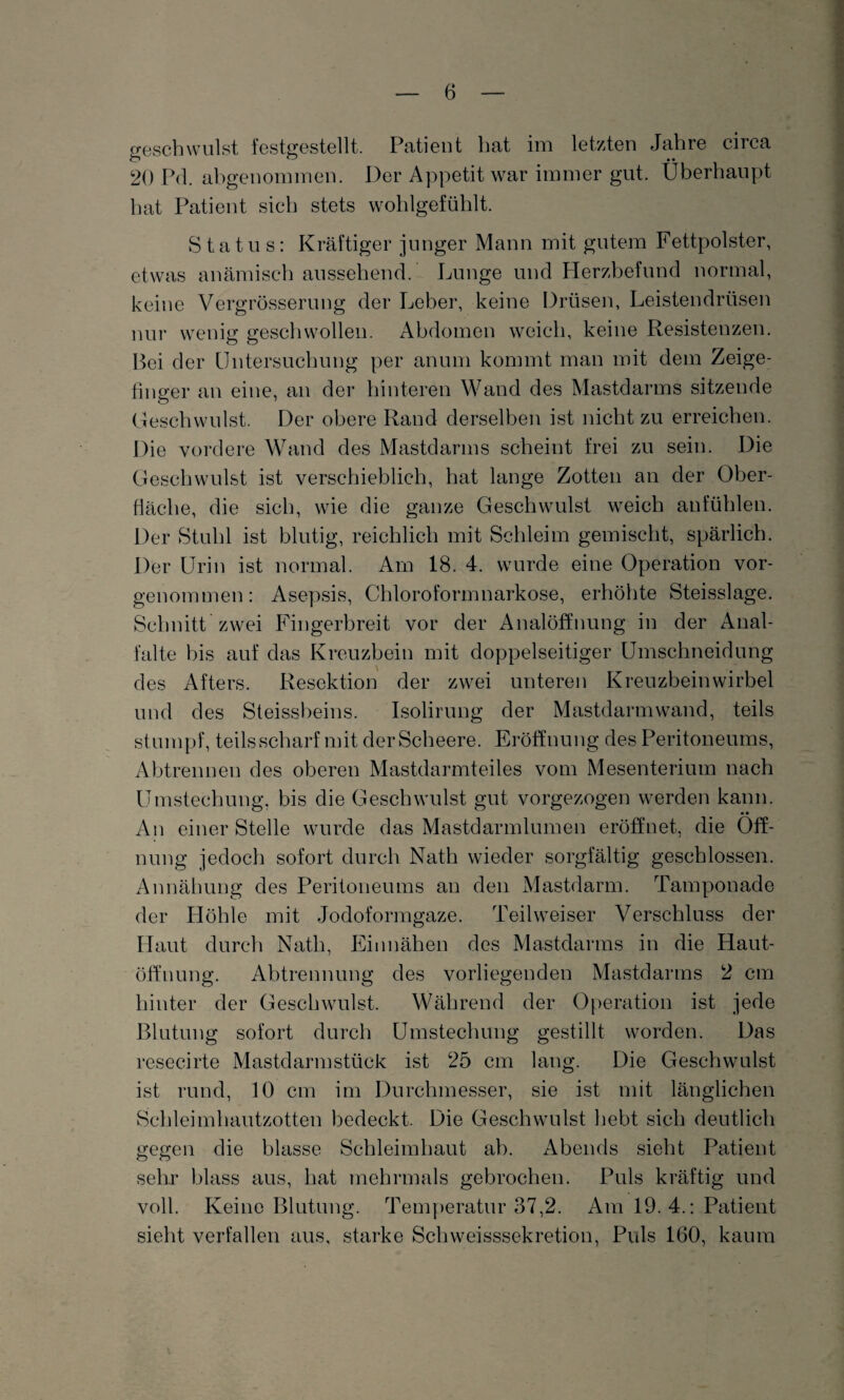 geschwillst festgestellt. Patient hat im letzten Jahre circa 20 Pd. abgenommen. Der Appetit war immer gut. Überhaupt hat Patient sich stets wohlgefühlt. Status: Kräftiger junger Mann mit gutem Fettpolster, etwas anämisch aussehend. Lunge und Herzbefund normal, keine Vergrösserung der Leber, keine Drüsen, Leistendrüsen nur wenig geschwollen. Abdomen weich, keine Resistenzen. Bei der Untersuchung per anum kommt man mit dem Zeige¬ finger an eine, an der hinteren Wand des Mastdarms sitzende Geschwulst. Der obere Rand derselben ist nicht zu erreichen. Die vordere Wand des Mastdarms scheint frei zu sein. Die Geschwulst ist verschieblich, hat lange Zotten an der Ober¬ fläche, die sich, wie die ganze Geschwulst weich anfühlen. Der Stuhl ist blutig, reichlich mit Schleim gemischt, spärlich. Der Urin ist normal. Am 18. 4. wurde eine Operation vor¬ genommen: Asepsis, Chloroformnarkose, erhöhte Steisslage. Schnitt zwei Fingerbreit vor der Analöffnung in der Anal¬ falte bis auf das Kreuzbein mit doppelseitiger Umschneidung des Afters. Resektion der zwei unteren Kreuzbeinwirbel und des Steissbeins. Isolirung der Mastdarm wand, teils stumpf, teils scharf mit der Scheere. Eröffnung des Peritoneums, Abtrennen des oberen Mastdarmteiles vom Mesenterium nach Umstechung, bis die Geschwulst gut vorgezogen werden kann. An einer Stelle wurde das Mastdarmlumen eröffnet, die Öff¬ nung jedoch sofort durch Nath wieder sorgfältig geschlossen. Annähung des Peritoneums an den Mastdarm. Tamponade der Höhle mit Jodoformgaze. Teilweiser Verschluss der Haut durch Nath, Einnähen des Mastdarms in die Haut¬ öffnung. Abtrennung des vorliegenden Mastdarms 2 cm hinter der Geschwulst. Während der Operation ist jede Blutung sofort durch Umstechung gestillt worden. Das resecirte Mastdarmstück ist 25 cm lang. Die Geschwulst ist rund, 10 cm im Durchmesser, sie ist mit länglichen Schleimhautzotten bedeckt. Die Geschwulst hebt sich deutlich gegen die blasse Schleimhaut ab. Abends sieht Patient sehr blass aus, hat mehrmals gebrochen. Puls kräftig und voll. Keine Blutung. Temperatur 37,2. Am 19.4.: Patient sieht verfallen aus, starke Schweisssekretion, Puls 160, kaum