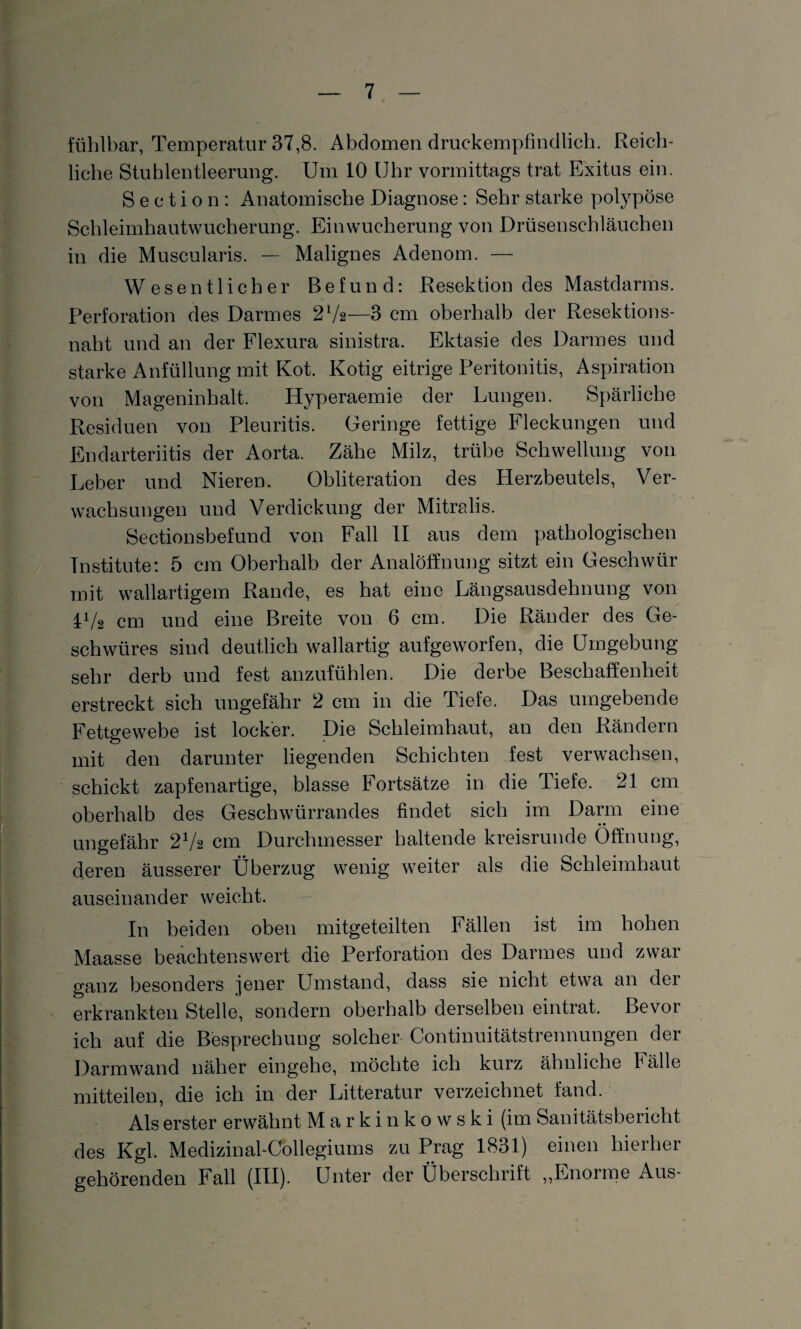 fühlbar, Temperatur 37,8. Abdomen druckempfindlich. Reich¬ liche Stuhlentleerung. Um 10 Uhr vormittags trat Exitus ein. S e c t i o n : Anatomische Diagnose: Sehr starke polypöse Schleimhautwucherung. Ein Wucherung von Drüsenschläuchen in die Muscularis. — Malignes Adenom. — Wesentlicher Befund: Resektion des Mastdarms. Perforation des Darmes 27a—3 cm oberhalb der Resektions¬ naht und an der Flexura sinistra. Ektasie des Darmes und starke Anfüllung mit Kot. Kotig eitrige Peritonitis, Aspiration von Mageninhalt. Hyperaemie der Lungen. Spärliche Residuen von Pleuritis. Geringe fettige Fleckungen und Endarteriitis der Aorta. Zähe Milz, trübe Schwellung von Leber und Nieren. Obliteration des Herzbeutels, Ver¬ wachsungen und Verdickung der Mitralis. Sectionsbefund von Fall II aus dem pathologischen Institute: 5 cm Oberhalb der Analöffnung sitzt ein Geschwür mit wallartigem Rande, es hat eine Längsausdehnung von p/2 cm und eine Breite von 6 cm. Die Ränder des Ge¬ schwüres sind deutlich wallartig aufgeworfen, die Umgebung sehr derb und fest anzufühlen. Die derbe Beschaffenheit erstreckt sich ungefähr 2 cm in die Tiefe. Das umgebende Fettgewebe ist locker. Die Schleimhaut, an den Rändern mit den darunter liegenden Schichten fest verwachsen, schickt zapfenartige, blasse Fortsätze in die Tiefe. 21 cm oberhalb des Geschwürrandes findet sich im Darm eine ungefähr 27a cm Durchmesser haltende kreisrunde Öffnung, deren äusserer Überzug wenig weiter als die Schleimhaut auseinander weicht. In beiden oben mitgeteilten Fällen ist im hohen Maasse beachtenswert die Perforation des Darmes und zwar ganz besonders jener Umstand, dass sie nicht etwa an der erkrankten Stelle, sondern oberhalb derselben eintrat. Bevor ich auf die Besprechung solcher Continuitätstrennungen der Darmwand näher eingehe, möchte ich kurz ähnliche Fälle mitteilen, die ich in der Litteratur verzeichnet fand. Als erster erwähnt Markinkowski (im Sanitätsbericht des Kgl. Medizinal-Collegiums zu Prag 1831) einen hierher gehörenden Fall (III). Unter der Überschrift „Enorme Aus-