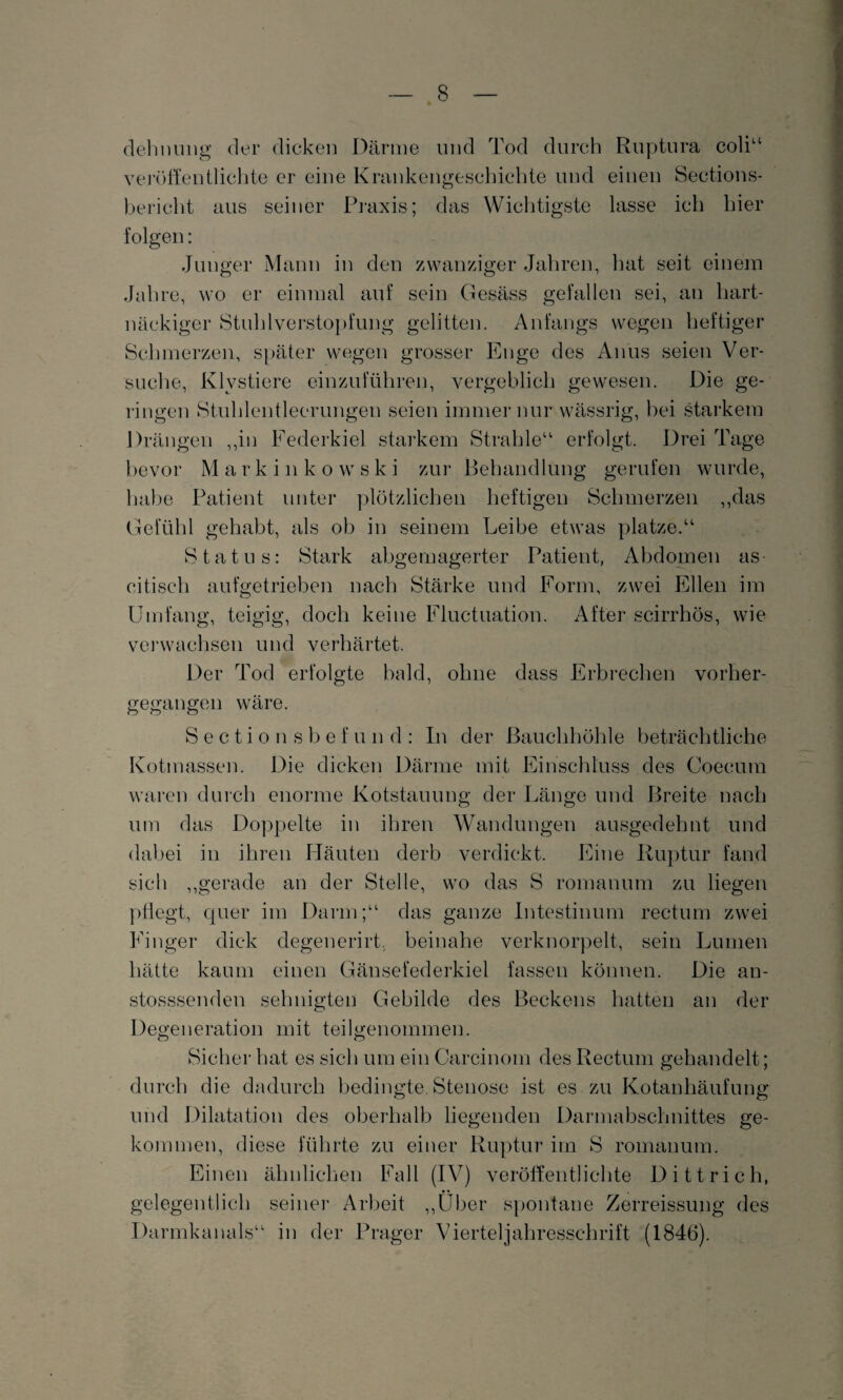 dehnung der dicken Därme und Tod durch Ruptura coli“ veröffentlichte er eine Krankengeschichte und einen Sections- bericht aus seiner Praxis; das Wichtigste lasse ich hier folgen: Junger Mann in den zwanziger Jahren, hat seit einem Jahre, wo er einmal auf sein Gesäss gefallen sei, an hart¬ näckiger StuhlVerstopfung gelitten. Anfangs wegen heftiger Schmerzen, später wegen grosser Enge des Anus seien Ver¬ suche, Klvstiere einzuführen, vergeblich gewesen. Die ge¬ ringen Stuhlentleerungen seien immer nur wässrig, bei starkem Drängen „in Federkiel starkem Strahle“ erfolgt. Drei Tage bevor Markin ko wski zur Behandlung gerufen wurde, habe Patient unter plötzlichen heftigen Schmerzen „das Gefühl gehabt, als ob in seinem Leibe etwas platze.“ Status: Stark abgemagerter Patient, Abdomen as citisch aufgetrieben nach Stärke und Form, zwei Ellen im Umfang, teigig, doch keine Fluctuation. After scirrhös, wie verwachsen und verhärtet. Der Tod erfolgte bald, ohne dass Erbrechen vorher¬ gegangen wäre. Sectio nsbef und: In der Bauchhöhle beträchtliche Kotmassen. Die dicken Därme mit Einschluss des Coecutn waren durch enorme Kotstauung der Länge und Breite nach um das Doppelte in ihren Wandungen ausgedehnt und dabei in ihren Häuten derb verdickt. Eine Ruptur fand sich „gerade an der Stelle, wo das S romanum zu liegen pflegt, quer im Darm;“ das ganze Intestinum rectum zwei Finger dick degenerirt. beinahe verknorpelt, sein Lumen hätte kaum einen Gänsefederkiel fassen können. Die an- stosssenden sehnigten Gebilde des Beckens hatten an der Degeneration mit teilgenommen. o o Sicher hat es sich um ein Carcinom des Rectum gehandelt; durch die dadurch bedingte. Stenose ist es zu Kotanhäufung und Dilatation des oberhalb liegenden Darmabschnittes ge¬ kommen, diese führte zu einer Ruptur im S romanum. Einen ähnlichen Fall (IV) veröffentlichte Dittrich, gelegentlich seiner Arbeit „Über spontane Zerreissung des Darmkanals“ in der Prager Vierteljahresschrift (1846).