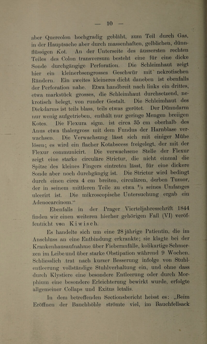aber Quercolon hochgradig gebläht, zum Teil durch Gas, in der Hauptsache aber durch massenhaften, gelblichen, dünn¬ flüssigen Kot. An der Unterseite des äussersten rechten Teiles des Colon transversum besteht eine für eine dicke Sonde durchgängige Perforation. Die Schleimhaut zeigt hier ein kleinerbsengrosses Geschwür mit nekrotischen Rändern. Ein zweites kleineres dicht daneben ist ebenfalls der Perforation nahe. Etwa handbreit nach links ein drittes, etwa marksttick grosses, die Schleimhaut durchsetzend, ne¬ krotisch belegt, von runder Gestalt. Die Schleimhaut des Dickdarms ist teils blass, teils etwas gerötet. Der Dünndarm nur wenig aufgetrieben, enthält nur geringe Mengen breiigen Kotes. Die Flexura sigm. ist circa 35 cm oberhalb des Anus etwa thalergross mit dem Fundus der Harnblase ver¬ wachsen. Die Verwachsung lässt sich mit einiger Mühe lösen; es wird ein flacher Kotabscess freigelegt, der mit der Flexur communicirt. Die verwachsene Stelle der Flexur zeigt eine starke circuläre Strictur, die nicht einmal die Spitze des kleines Fingers eintreten lässt, für eine dickere Sonde aber noch durchgängig ist. Die Strictur wird bedingt durch einen circa 4 cm breiten, circulären, derben Tumor, der in seinem mittleren Teile zu etwa 2/s seines Umfanges ulcerirt ist. Die mikroscopisehe Untersuchung ergab ein Adenocarcinom.“ Ebenfalls in der Prager Vierteljahresschrift 1844 finden wir einen weiteren hierher gehörigen Fall (VI) veröf¬ fentlicht von Ki wisch. Es handelte sich um eine 28 jährige Patientin, die im Anschluss an eine Entbindung erkrankte; sie klagte bei der Krankenhausaufnahme über Fieberanfälle, kolikartige Schmer¬ zen im Leibe und über starke Obstipation während 9 Wochen. Schliesslich .trat nach kurzer Besserung infolge von Stuhl¬ entleerung vollständige Stuhlverhaltung ein, und ohne dass durch Klystiere eine besondere Entleerung oder durch Mor¬ phium eine besondere Erleichterung bewirkt wurde, erfolgte allgemeiner Collaps und Exitus letalis. In dem betreffenden Sectionsbericht heisst es: ,,Beim Eröffnen der Bauchhöhle strömte viel, im Bauchfellsack