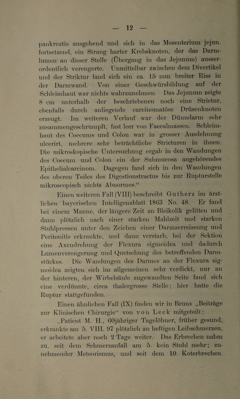pankreatis ausgehend und sich in das Mesenterium jejun. fortsetzend, ein Strang harter Krebsknoten, der das Darm¬ lumen an dieser Stelle (Übergang in das Jejunum) ausser¬ ordentlich verengerte. Unmittelbar zwischen dem Divertikel und der Striktur fand sich ein ca. 15 mm breiter Riss in der Darm wand. Von einer Geschwürsbildung auf der Schleimhaut war nichts wahrzunehmen. Das Jejunum zeigte 8 cm unterhalb der beschriebenen noch eine Strictur, ebenfalls durch anliegende carcinomatöse Drüsenknoten erzeugt. Im weiteren Verlauf war der Dünndarm sehr zusammengeschrumpft, fast leer von Faecalmasseu. Schleim¬ haut des Coecums und Colon war in grosser Ausdehnung ulcerirt, mehrere sehr beträchtliche Stricturen in ihnen. Die mikroskopische Untersuchung ergab in den Wandungen des Coecum und Colon ein der Submucosa angehörendes Epithelialcarcinom. Dagegen fand sich in den Wandungen des oberen Teiles des Digestionstractus bis zur Rupturstelle mikroscopisch nichts Abnormes.“ Einen weiteren Fall (VIII) beschreibt Gutherz im ärzt¬ lichen bayerischen Intelligenzblatt 1863 No. 48. Er fand bei einem Manne, der längere Zeit an Bleikolik gelitten und dann plötzlich nach einer starken Mahlzeit und starken Stuhlpressen unter den Zeichen einer Darmzerreissung und Peritonitis erkrankte, und dann verstarb, bei der Sektion eine Axendrehung der Elexura sigmoidea und dadurch Lumenverengerung und Quetschung des betreffenden Darm- stückes. Die Wandungen des Darmes an der Elexura sig¬ moidea zeigten sich im allgemeinen sehr verdickt, nur an der hinteren, der Wirbelsäule zugewandten Seite fand sich eine verdünnte, circa thalergrosse Stelle; hier hatte die Ruptur stattgefunden. Einen ähnlichen Fall (IX) finden wir in Bruns ,,Beiträge zur Klinischen Chirurgie“ von von Leck mitgeteilt: ,,Patient M. H., GOjähriger Tagelöhner, früher gesund, erkrankte am 5. VIII. 97 plötzlich an heftigen Leibschmerzen, er arbeitete aber noch 2 Tage weiter. Das Erbrechen nahm zu, seit dem Schmerzanfall am 5. kein Stuhl mehr; zu¬ nehmender Meteorismus, und seit dem 10. Koterbrechen.